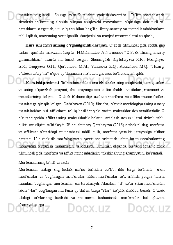 masalasi belgilandi.   Shunga ko ra Kurs ishini yoritish davomida:   Ta’lim bosqichlaridaʻ
sintaksis   bo limining   alohida   olingan   aniqlovchi   mavzularini   o qitishga   doir   turli   xil	
ʻ ʻ
qarashlarni o rganish, uni o qitish bilan bog liq   ilmiy-nazariy va metodik adabiyotlarni
ʻ ʻ ʻ
tahlil qilish, mavzuning yoritilganlik  darajasini va mavjud muammolarni aniqlash;  
         Kurs ishi  mavzusining o rganilganlik darajasi.	
ʻ   O zbek tilshunosligida sodda gap	ʻ
turlari, qurilishi mavzulari haqida     N.Mahmudov, A.Nurmonov ”O zbek tilining nazariy	
ʻ
grammatikasi”   asarida   ma’lumot   bergan.   Shuningdek   SayfulIayeva   R.R.,   Mengliyev
B.R.,   Boqiyeva   G.H.,   Qurbonova   M.M.,   Yunusova   Z.Q.,   Abuzalova   M.Q.   ”Hozirgi
o zbek adabiy tili” o quv qo llanmalari metodologik asos bo lib xizmat qildi.  	
ʻ ʻ ʻ ʻ
       Kurs ishi predmeti . Ta’lim bosqichlari ona tili darslarining aniqlovchi, uning turlari
va   uning   o rganilish   jarayoni,   shu   jarayonga   xos   ta’lim   shakli,     vositalari,   mazmuni   va	
ʻ
metodlarining   talqini.     O’zbek   tilshunosligi   azaldan   morfema   va   affiks   munosabatlari
masalasiga qiziqib kelgan. Dadabayev (2010) fikricha, o’zbek morfologiyasining asosiy
masalalaridan   biri   affikslarni   to’liq   hosildor   yoki   yarim   mahsuldor   deb   tasniflashdir.   U
o’z   tadqiqotida   affikslarning   mahsuldorlik   holatini   aniqlash   uchun   ularni   tizimli   tahlil
qilish zarurligini ta’kidlaydi. Xuddi shunday Qorabayeva (2015) o’zbek tilidagi morfema
va   affikslar   o’rtasidagi   munosabatni   tahlil   qilib,   morfema   yasalish   jarayoniga   e’tibor
qaratadi. U o’zbek tili morfologiyasini  yaxshiroq tushunish uchun bu munosabatlarning
mohiyatini   o’rganish   muhimligini   ta’kidlaydi.   Umuman   olganda,   bu   tadqiqotlar   o’zbek
tilshunosligida morfema va affiks munosabatlarini tekshirishning ahamiyatini ko’rsatadi.
Morfemalarning ta’rifi va izohi
Morfemalar   tildagi   eng   kichik   ma no   birliklari   bo lib,   ikki   turga   bo linadi:   erkin	
ʼ ʻ ʻ
morfemalar   va   bog langan   morfemalar.  	
ʻ Erkin   morfemalar   so'z   sifatida   yolg'iz   turishi
mumkin,   bog'langan   morfemalar   esa   turolmaydi.   Masalan,   “it”   so’zi   erkin   morfemadir,
lekin “-lar” bog’langan morfema qo’shilsa, bizga “itlar” ko’plik shaklini beradi. O’zbek
tilidagi   so’zlarning   tuzilishi   va   ma’nosini   tushunishda   morfemalar   hal   qiluvchi
ahamiyatga ega.
7 