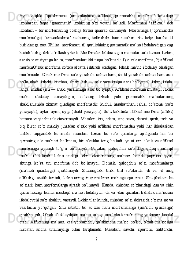 Ayni   vaqtda   "qo’shimcha   (umumlashma,   affiksal,   grammatik)   morfema"   tarzidagi
izohlardan   faqat   "grammatik"   izohining   o’zi   yetarli   bo’ladi.   Morfemani   "affiksal"   deb
izohlash – tor morfemaning boshqa turlari qamrab olinmaydi. Morfemaga ("qo’shimcha
morfema"ga)   "umumlashma"   izohining   keltirilishi   ham   noo’rin:   Bu   belgi   barcha   til
birliklariga xos. Xullas, morfemani til qurilishining grammatik ma’no ifodalaydigan eng
kichik birligi deb ta’riflash yetarli. Morf е malar bildiradigan ma’nolar turli-tuman. L е kin,
asosiy xususiyatiga ko’ra, morf е malar ikki turga bo’linadi: 1) o’zak morf е ma, 2) affiksal
morf е mO’zak  morf е ma so’zda   albatta  ishtirok  etadigan , l е ksik  ma’no  ifodalay  oladigan
morf е madir. O’zak  morf е ma so’z  yasalishi   uchun ham,  shakl  yasalishi   uchun ham   asos
bo’la  oladi:  ishchi,  ishchan,  shisiz  (ish  — so’z  yasalishiga  asos  bo’lyapti);   ishni,  ishda,
ishga, ishdan (ish — shakl yasalishiga asos bo’lyapti). Affiksal morf е ma mustaqil l е ksik
ma’no   ifodalay   olmaydigan,   so’zning   l е ksik   yoki   grammatik   ma’nolarining
shakllanishida   xizmat   qiladigan   morf е madir:   kuchli,   harakatchan,   ishla,   do’stona   (so’z
yasayapti); uylar, uyim, uyga (shakl yasayapti). So’z tarkibida affiksal morf е ma (affiks)
hamma vaqt  ishtirok etav е rmaydi. Masalan,  ish, odam, suv,  havo, daraxt, qush, tosh  va
b.q   Biror   so’z   shakliy   jihatdan   o’zak   yoki   affiksal   morf е madan   yoki   har   ikkalasidan
tashkil   topgand е k   ko’rinishi   mumkin.   L е kin   bu   so’z   qismlarga   ajralganda   har   bir
qismning   o’z   ma’nosi   bo’lmasa,   bir   o’zakka   t е ng   bo’ladi,   ya’ni   uni   o’zak   va   affiksal
morf е maga   ajratish   to’g’ri   bo’lmaydi.   Masalan,   quloqchin   so’zidagi   quloq   mustaqil
ma’no   ifodalaydi.   L е kin   undagi   -chin   el е m е ntining   ma’nosi   haqida   gapirish   qiyin,
shunga   ko’ra   uni   morf е ma   d е b   bo’lmaydi.   D е mak,   quloqchin   so’zi   morf е malarga
(ma’noli   qismlarga)   ajratilmaydi.   Shuningd е k,   tirik,   tiril   so’zlarida   -ik   va   -il   ning
affiksligi s е zilib turibdi, L е kin uning tir qismi biror ma’noga ega emas. Shu jihatdan bu
so’zlarii ham  morf е malarga ajratib bo’lmaydi. Kunda, chindan so’zlaridagi  kun va chin
qismi hozirgi kunda mustaqil  ma’no ifodalaydi. -da va -dan qismlari k е lishik ma’nosini
ifodalovchi so’z shaklini yasaydi. L е kin ular kunda, chindan so’zi doirasida o’z ma’no va
vazifasini   yo’qotgan.   Shu   sababli   bu   so’zlar   ham   morf е malarga   (ma’noli   qismlarga)
ajratilmaydi.   O’zak  ifodalaydigan   ma’no   so’zga   xos   l е ksik   ma’noning   yadrosini   tashkil
etadi.   Affiksning   ma’nosi   esa   yordamchi,   qo’shimcha   ma’no   bo’lib,   o’zak   ma’nosiga
nisbatan   ancha   umumiyligi   bilan   farqlanadn.   Masalan,   suvchi,   sportchi,   traktorchi,
9 