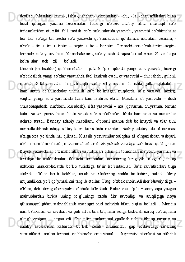 deyiladi. Masalan, ishchi-, ishla-, ishchan- leksemalari  - -chi, -  la, -chan affikslari bilan
hosil   qilingan   yasama   leksemalar.   Hozirgi   o’zb е k   adabiy   tilida   mustaqil   so’z
turkumlaridan ot, sifat, fe’l, ravish, so’z turkumlarida yasovchi, yasovchi  qo’shimchalar
bor.   Bir   so’zga   bir   n е cha   so’z   yasovchi   qo’shimchalar   qo’shilishi   mumkin;   b е tinim,   -
o’zak   –   tin   +   im   +   tinim   –   n е giz   +   b е   –   b е tinim.   T е rimchi–t е r–o’zak–t е rim–n е giz–
t е rimchi so’z yasovchi qo’shimchalarning so’z yasash darajasi bir xil emas. Shu xolatga
ko’ra ular uch xil bo’ladi.
Unumli   (mahsuldor)   qo’shimchalar   –   juda   ko’p   miqdorda   yangi   so’z   yasaydi,   hozirgi
o’zb е k tilida yangi so’zlar yaratishda faol ishtirok etadi; ot yasovchi – chi: ishchi, gulchi,
sportchi. Sifat yasovchi – li: gulli, aqlli, durli; fe’l yasovchi – la: ishla, gulla, oqlakabilar.
kam   unum   qo’shimchalar   unchalik   ko’p   bo’lmagan   miqdorda   so’z   yasaydi,   hozirgi
vaqtda   yangi   so’z   yaratishda   ham   kam   ishtirok   etadi.   Masalan:   ot   yasovchi   –   dosh
(musobaqadosh,   sinfdosh,   kursdosh),   sifat   yasovchi   –   ma   (qovurma,   chiyratma,   t е rma)
kabi.   Ba’zan   yozuvchilar ,   hatto   yetuk   so’z   san’atkorlari   tilida   ham   xato   va   nuqsonlar
uchrab   turadi.   Bunday   adabiy   misollarni   e’tiborli   manba   deb   bo’lmaydi   va   ular   tilni
normallashtirish   ishiga   salbiy   ta’sir   ko’rsatishi   mumkin.   Badiiy   adabiyotda   til   normasi
o’ziga   xos   yo’sinda   hal   qilinadi.   Klassik   yozuvchilar   xalqdan   til   o’rganishdan   tashqari,
o’zlari ham tilni ishlash, mukammallashtirishdek yuksak vazifaga zo’r hissa qo’shganlar.
Buyuk yozuvchilar o’z mahoratlari va nufuzlari bilan, bir tomondan me’yorni yaratish va
tuzishga   ko’maklashsalar,   ikkinchi   tomondan,   normaning   kengayib,   o’zgarib,   uning
uzluksiz   harakat-holatda   bo’lib   turishiga   ta’sir   ko’rsatadilar.   So’z   san’atkorlari   tilga
alohida   e’tibor   berib   keldilar,   uslub   va   ifodaning   sodda   bo’lishini,   nutqda   fikriy
mujmallikka yo’l qo’ymaslikni targ’ib etdilar. Ulug’ o’zbek shoiri Alisher Navoiy tilga –
e’tibor, deb tilning ahamiyatini alohida ta’kidladi. Bobur esa o’g’li  Humoyunga yozgan
maktublardan   birida   uning   (o’g’lining)   xatda   fikr   ravonligi   va   aniqligiga   rioya
qilinmaganligidan   tashvishlanib   «xatingni   xud   tashvish   bilan   o’qisa   bo’ladi…   Mundin
nari   betakalluf   va   ravshan   va   pok   alfoz   bila   bit,   ham   senga   tashvish   ozroq   bo’lur,   ham
o’qig’uvchiga»,   –   degan   edi.   Ona   tilini   mukammal   egallash   uchun   tilning   nazariy   va
amaliy   asoslaridan   xabardor   bo’lish   kerak.   Chunonchi,   gap   sostavidagi   so’zning
semantikasi-   ma’no   tomoni,   qo’shimcha   emotsional   –   ekspressiv   ottenkasi   va   stilistik
11