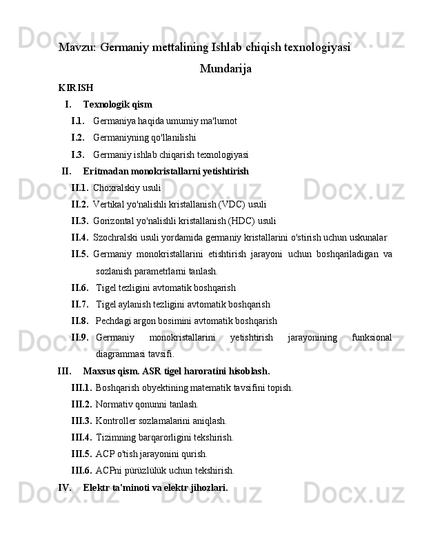 Mavzu: Germaniy mettalining Ishlab chiqish texnologiyasi
Mundarija
KIRISH
I. Texnologik qism
I.1. Germaniya haqida umumiy ma'lumot
I.2. Germaniyning qo'llanilishi
I.3. Germaniy ishlab chiqarish texnologiyasi
II. Eritmadan monokristallarni yetishtirish
II.1. Choxralskiy usuli
II.2. Vertikal yo'nalishli kristallanish (VDC) usuli
II.3. Gorizontal yo'nalishl i kristallanish (HDC) usuli
II.4. Szochralski usuli yordamida germaniy kristallarini o'stirish uchun uskunalar
II.5. Germaniy   monokristallarini   etishtirish   jarayoni   uchun   boshqariladigan   va
sozlanish parametrlarni tanlash.
II.6. Tigel tezligini  avtomatik  boshqarish
II.7. Tigel aylanish tezligini avtomatik boshqarish
II.8. Pechdagi argon bosimini avtomatik boshqarish
II.9. Germaniy   monokristallarini   yetishtirish   jarayonining   funksional
diagrammasi tavsifi.
III. Maxsus qism. ASR tigel haroratini hisoblash.
III.1. Boshqarish obyektining matematik tavsifini topish.
III.2. Normativ qonunni tanlash.
III.3. Kontroller sozlamalarini aniqlash.
III.4. Tizimning barqarorligini tekshirish.
III.5. ACP o'tish jarayonini qurish.
III.6. ACPni pürüzlülük uchun tekshirish.
IV. Elektr ta'minoti va elektr jihozlari. 