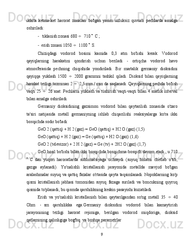 ikkita   ketma-ket   harorat   zonalari   bo'lgan   yarim   uzluksiz   quvurli   pechlarda   amalga
oshiriladi:
-  tiklanish zonasi 680   710   C ;
-   erish zonasi 1050   1100   S.
Chiziqdagi   vodorod   bosimi   kamida   0,3   atm   bo'lishi   kerak.   Vodorod
qayiqlarning   harakatini   qondirish   uchun   beriladi   -   ortiqcha   vodorod   havo
atmosferasida   pechning   chiqishida   yondiriladi.   Bir   martalik   germaniy   dioksidini
qayiqqa   yuklash   1500    2000   grammni   tashkil   qiladi.   Dioksid   bilan   qayiqlarning
harakat tezligi taxminan 2   2,5 mm / min da saqlanadi. Qayiqlarning pechda bo'lish
vaqti 25   26 soat. Pechlarni yuklash va tushirish vaqti-vaqti bilan 4 soatlik interval
bilan amalga oshiriladi.
Germaniy   dioksidining   gazsimon   vodorod   bilan   qaytarilish   zonasida   o'zaro
ta'siri   natijasida   metall   germaniyning   ishlab   chiqarilishi   reaksiyalarga   ko'ra   ikki
bosqichda sodir bo'ladi:
GeO 2 (qattiq) + H 2 (gaz) = GeO (qattiq) + H2 O (gaz) (1,5)
GeO (qattiq) + H 2 (gaz) = Ge (qattiq) + H2 O (gaz) (1,6)
GeO 2 (televizor) + 2 H 2 (gaz) = Ge (tv) + 2H2 O (gaz) (1,7)
GeO hosil bo'lishi bilan ikki bosqichda bosqichma-bosqich davom etadi , u 710
 C   dan   yuqori   haroratlarda   sublimatsiyaga   uchraydi   (suyuq   holatni   chetlab   o'tib,
gazga   aylanadi).   Yo'nalishli   kristallanish   jarayonida   metallda   mavjud   bo'lgan
aralashmalar suyuq va qattiq fazalar o'rtasida qayta taqsimlanadi. Nopoklarning ko'p
qismi   kristallanish   jabhasi   tomonidan   suyuq   fazaga   suriladi   va   boncukning   quyruq
qismida to'planadi; bu qismda qarshilikning keskin pasayishi kuzatiladi.
Erish   va   yo'nalishli   kristallanish   bilan   qaytarilgandan   so'ng   metall   35    40
Ohm    sm   qarshilikka   ega.Germaniy   dioksidini   vodorod   bilan   kamaytirish
jarayonining   tezligi   harorat   rejimiga,   berilgan   vodorod   miqdoriga,   dioksid
qatlamining qalinligiga bog'liq. va boshqa parametrlar
9 