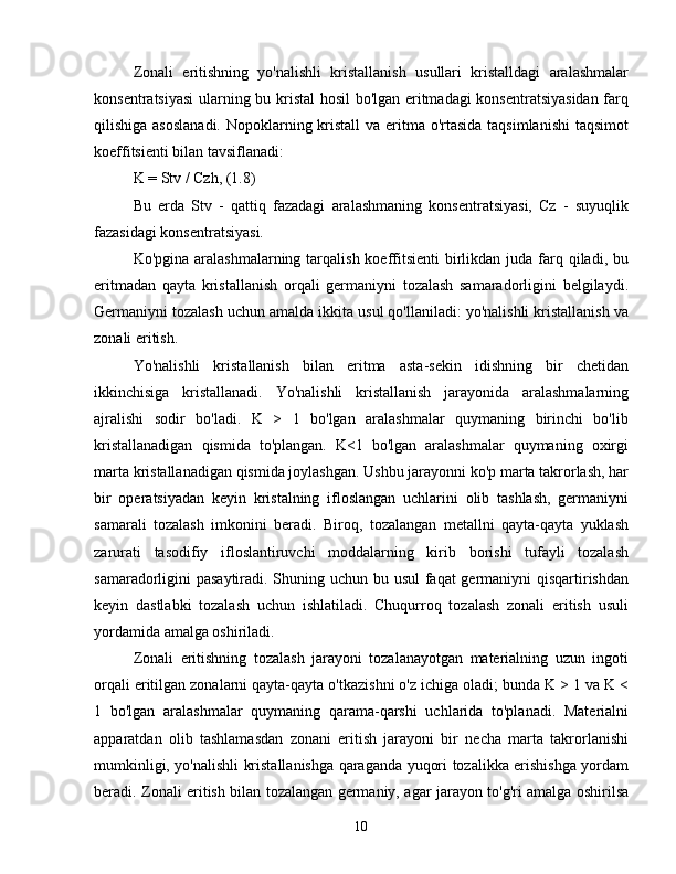 Zonali   eritishning   yo'nalishli   kristallanish   usullari   kristalldagi   aralashmalar
konsentratsiyasi  ularning bu kristal  hosil bo'lgan eritmadagi konsentratsiyasidan farq
qilishiga asoslanadi. Nopoklarning kristall  va eritma o'rtasida taqsimlanishi  taqsimot
koeffitsienti bilan tavsiflanadi:
K = Stv / Czh, (1.8)
Bu   erda   Stv   -   qattiq   fazadagi   aralashmaning   konsentratsiyasi,   Cz   -   suyuqlik
fazasidagi konsentratsiyasi.
Ko'pgina aralashmalarning tarqalish  koeffitsienti  birlikdan  juda farq qiladi, bu
eritmadan   qayta   kristallanish   orqali   germaniyni   tozalash   samaradorligini   belgilaydi.
Germaniyni tozalash uchun amalda ikkita usul qo'llaniladi: yo'nalishli kristallanish va
zonali eritish.
Yo'nalishli   kristallanish   bilan   eritma   asta-sekin   idishning   bir   chetidan
ikkinchisiga   kristallanadi.   Yo'nalishli   kristallanish   jarayonida   aralashmalarning
ajralishi   sodir   bo'ladi.   K   >   1   bo'lgan   aralashmalar   quymaning   birinchi   bo'lib
kristallanadigan   qismida   to'plangan.   K<1   bo'lgan   aralashmalar   quymaning   oxirgi
marta kristallanadigan qismida joylashgan. Ushbu jarayonni ko'p marta takrorlash, har
bir   operatsiyadan   keyin   kristalning   ifloslangan   uchlarini   olib   tashlash,   germaniyni
samarali   tozalash   imkonini   beradi.   Biroq,   tozalangan   metallni   qayta-qayta   yuklash
zarurati   tasodifiy   ifloslantiruvchi   moddalarning   kirib   borishi   tufayli   tozalash
samaradorligini pasaytiradi. Shuning uchun bu usul  faqat  germaniyni qisqartirishdan
keyin   dastlabki   tozalash   uchun   ishlatiladi.   Chuqurroq   tozalash   zonali   eritish   usuli
yordamida amalga oshiriladi.
Zonali   eritishning   tozalash   jarayoni   tozalanayotgan   materialning   uzun   ingoti
orqali eritilgan zonalarni qayta-qayta o'tkazishni o'z ichiga oladi; bunda K > 1 va K <
1   bo'lgan   aralashmalar   quymaning   qarama-qarshi   uchlarida   to'planadi.   Materialni
apparatdan   olib   tashlamasdan   zonani   eritish   jarayoni   bir   necha   marta   takrorlanishi
mumkinligi, yo'nalishli kristallanishga qaraganda yuqori tozalikka erishishga yordam
beradi. Zonali eritish bilan tozalangan germaniy, agar jarayon to'g'ri amalga oshirilsa
10 