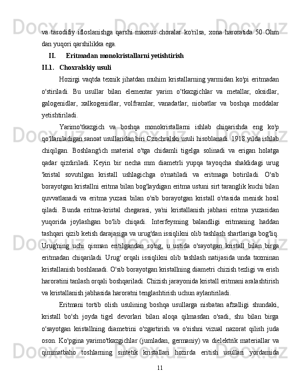 va   tasodifiy   ifloslanishga   qarshi   maxsus   choralar   ko'rilsa,   xona   haroratida   50   Ohm
dan yuqori qarshilikka ega.
II. Eritmadan monokristallarni yetishtirish
II.1. Choxralskiy usuli
Hozirgi vaqtda texnik jihatdan muhim kristallarning yarmidan ko'pi  eritmadan
o'stiriladi.   Bu   usullar   bilan   elementar   yarim   o‘tkazgichlar   va   metallar,   oksidlar,
galogenidlar,   xalkogenidlar,   volframlar,   vanadatlar,   niobatlar   va   boshqa   moddalar
yetishtiriladi.
Yarimo'tkazgich   va   boshqa   monokristallarni   ishlab   chiqarishda   eng   ko'p
qo'llaniladigan sanoat usullaridan biri Czochralski usuli hisoblanadi. 1918 yilda ishlab
chiqilgan.   Boshlang'ich   material   o'tga   chidamli   tigelga   solinadi   va   erigan   holatga
qadar   qizdiriladi.   Keyin   bir   necha   mm   diametrli   yupqa   tayoqcha   shaklidagi   urug
'kristal   sovutilgan   kristall   ushlagichga   o'rnatiladi   va   eritmaga   botiriladi.   O'sib
borayotgan kristallni eritma bilan bog'laydigan eritma ustuni sirt taranglik kuchi bilan
quvvatlanadi   va   eritma   yuzasi   bilan   o'sib   borayotgan   kristall   o'rtasida   menisk   hosil
qiladi.   Bunda   eritma-kristal   chegarasi,   ya'ni   kristallanish   jabhasi   eritma   yuzasidan
yuqorida   joylashgan   bo'lib   chiqadi.   Interfeysning   balandligi   eritmaning   haddan
tashqari qizib ketish darajasiga va urug'dan issiqlikni olib tashlash shartlariga bog'liq.
Urug'ning   uchi   qisman   eritilgandan   so'ng,   u   ustida   o'sayotgan   kristall   bilan   birga
eritmadan   chiqariladi.   Urug'   orqali   issiqlikni   olib   tashlash   natijasida   unda   taxminan
kristallanish boshlanadi. O'sib borayotgan kristallning diametri chizish tezligi va erish
haroratini tanlash orqali boshqariladi. Chizish jarayonida kristall eritmani aralashtirish
va kristallanish jabhasida haroratni tenglashtirish uchun aylantiriladi.
Eritmani   tortib   olish   usulining   boshqa   usullarga   nisbatan   afzalligi   shundaki,
kristall   bo'sh   joyda   tigel   devorlari   bilan   aloqa   qilmasdan   o'sadi,   shu   bilan   birga
o'sayotgan   kristallning   diametrini   o'zgartirish   va   o'sishni   vizual   nazorat   qilish   juda
oson.   Ko'pgina   yarimo'tkazgichlar   (jumladan,   germaniy)   va   dielektrik   materiallar   va
qimmatbaho   toshlarning   sintetik   kristallari   hozirda   eritish   usullari   yordamida
11 