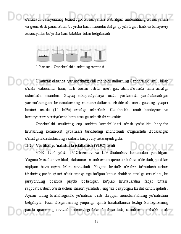 o'stiriladi.   Jarayonning   texnologik   xususiyatlari   o'stirilgan   materialning   xususiyatlari
va geometrik parametrlar bo'yicha ham, monokristalga qo'yiladigan fizik va kimyoviy
xususiyatlar bo'yicha ham talablar bilan belgilanadi .
1.2-rasm - Czochralski usulining sxemasi
Umuman olganda, yarimo'tkazgichli monokristallarning Czochralski usuli bilan
o'sishi   vakuumda   ham,   turli   bosim   ostida   inert   gaz   atmosferasida   ham   amalga
oshirilishi   mumkin.   Suyuq   inkapsulyatsiya   usuli   yordamida   parchalanadigan
yarimo'tkazgich   birikmalarining   monokristallarini   etishtirish   inert   gazning   yuqori
bosimi   ostida   (10   MPa)   amalga   oshiriladi.   Czochralski   usuli   konteyner   va
konteynersiz versiyalarda ham amalga oshirilishi mumkin.
Czochralski   usulining   eng   muhim   kamchiliklari   o'sish   yo'nalishi   bo'yicha
kristalning   ketma-ket   qatlamlari   tarkibidagi   monotonik   o'zgarishda   ifodalangan
o'stirilgan kristallarning sezilarli kimyoviy heterojenligidir.
II.2. Vertikal yo'nalishli kristallanish (VDC) usuli
VNK   1924   yilda   I.V.Obreimov   va   L.V.Shubnikov   tomonidan   yaratilgan.
Yagona kristallar vertikal, statsionar, silindrsimon quvurli idishda o'stiriladi, pastdan
siqilgan   havo   oqimi   bilan   sovutiladi.   Yagona   kristalli   o'sishni   ta'minlash   uchun
idishning pastki qismi o'tkir tepaga ega bo'lgan konus shaklida amalga oshiriladi, bu
jarayonning   boshida   paydo   bo'ladigan   ko'plab   kristallardan   faqat   bittasi,
raqobatbardosh o'sish uchun sharoit yaratadi . eng tez o'sayotgan kristal omon qoladi .
Aynan   uning   kristallografik   yo'nalishi   o'sib   chiqqan   monokristalning   yo'nalishini
belgilaydi.   Faza   chegarasining   yuqoriga   qarab   harakatlanish   tezligi   konteynerning
pastki   qismining   sovutish   intensivligi   bilan   boshqariladi,   silindrsimon   shakli   o'sib
12 