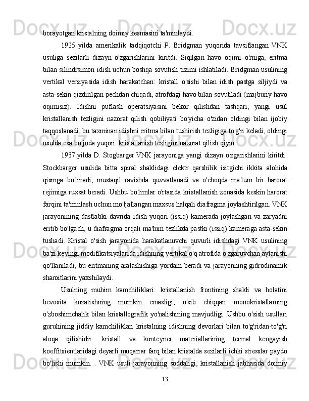 borayotgan kristalning doimiy kesmasini ta'minlaydi.
1925   yilda   amerikalik   tadqiqotchi   P.   Bridgman   yuqorida   tavsiflangan   VNK
usuliga   sezilarli   dizayn   o'zgarishlarini   kiritdi.   Siqilgan   havo   oqimi   o'rniga,   eritma
bilan silindrsimon idish uchun boshqa sovutish tizimi ishlatiladi. Bridgman usulining
vertikal   versiyasida   idish   harakatchan:   kristall   o'sishi   bilan   idish   pastga   siljiydi   va
asta-sekin qizdirilgan pechdan chiqadi, atrofdagi havo bilan sovutiladi (majburiy havo
oqimisiz).   Idishni   puflash   operatsiyasini   bekor   qilishdan   tashqari,   yangi   usul
kristallanish   tezligini   nazorat   qilish   qobiliyati   bo'yicha   o'zidan   oldingi   bilan   ijobiy
taqqoslanadi, bu taxminan idishni eritma bilan tushirish tezligiga to'g'ri keladi, oldingi
usulda esa bu juda yuqori. kristallanish tezligini nazorat qilish qiyin.
1937 yilda D. Stogbarger VNK jarayoniga yangi dizayn o'zgarishlarini kiritdi:
Stockbarger   usulida   bitta   spiral   shaklidagi   elektr   qarshilik   isitgichi   ikkita   alohida
qismga   bo'linadi,   mustaqil   ravishda   quvvatlanadi   va   o'choqda   ma'lum   bir   harorat
rejimiga ruxsat beradi. Ushbu bo'limlar o'rtasida kristallanish zonasida keskin harorat
farqini ta'minlash uchun mo'ljallangan maxsus halqali diafragma joylashtirilgan. VNK
jarayonining   dastlabki   davrida   idish   yuqori   (issiq)   kamerada   joylashgan   va   zaryadni
eritib bo'lgach, u diafragma orqali ma'lum tezlikda pastki (issiq) kameraga asta-sekin
tushadi.   Kristal   o'sish   jarayonida   harakatlanuvchi   quvurli   idishdagi   VNK   usulining
ba'zi keyingi modifikatsiyalarida idishning vertikal o'q atrofida o'zgaruvchan aylanishi
qo'llaniladi, bu eritmaning aralashishiga yordam beradi va jarayonning gidrodinamik
sharoitlarini yaxshilaydi.
Usulning   muhim   kamchiliklari:   kristallanish   frontining   shakli   va   holatini
bevosita   kuzatishning   mumkin   emasligi,   o'sib   chiqqan   monokristallarning
o'zboshimchalik bilan kristallografik yo'nalishining mavjudligi. Ushbu o'sish usullari
guruhining   jiddiy   kamchiliklari   kristalning   idishning   devorlari   bilan   to'g'ridan-to'g'ri
aloqa   qilishidir:   kristall   va   konteyner   materiallarining   termal   kengayish
koeffitsientlaridagi deyarli muqarrar farq bilan kristalda sezilarli ichki stresslar paydo
bo'lishi   mumkin.   .   VNK   usuli   jarayonning   soddaligi,   kristallanish   jabhasida   doimiy
13 