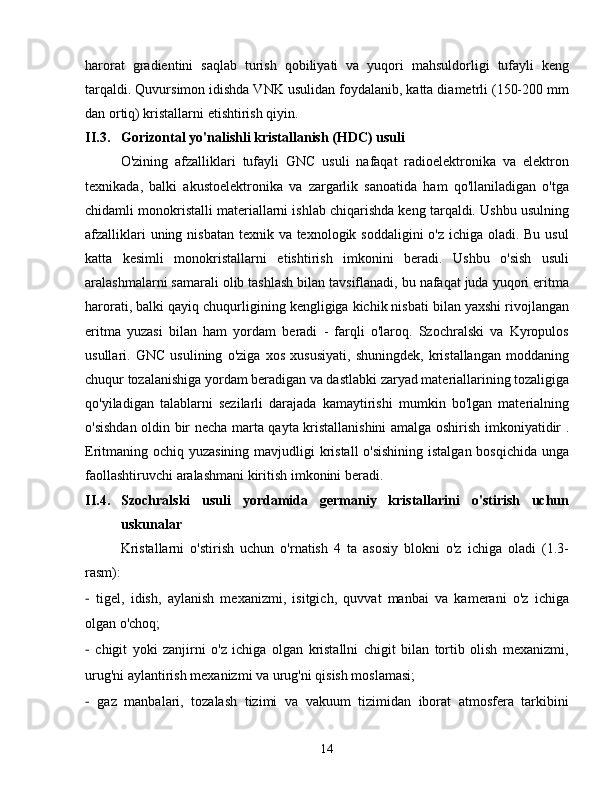 harorat   gradientini   saqlab   turish   qobiliyati   va   yuqori   mahsuldorligi   tufayli   keng
tarqaldi. Quvursimon idishda VNK usulidan foydalanib, katta diametrli (150-200 mm
dan ortiq) kristallarni etishtirish qiyin.
II.3. Gorizontal yo'nalishli kristallanish (HDC) usuli
O'zining   afzalliklari   tufayli   GNC   usuli   nafaqat   radioelektronika   va   elektron
texnikada,   balki   akustoelektronika   va   zargarlik   sanoatida   ham   qo'llaniladigan   o'tga
chidamli monokristalli materiallarni ishlab chiqarishda keng tarqaldi. Ushbu usulning
afzalliklari  uning nisbatan texnik va texnologik soddaligini  o'z ichiga oladi. Bu usul
katta   kesimli   monokristallarni   etishtirish   imkonini   beradi.   Ushbu   o'sish   usuli
aralashmalarni samarali olib tashlash bilan tavsiflanadi, bu nafaqat juda yuqori eritma
harorati, balki qayiq chuqurligining kengligiga kichik nisbati bilan yaxshi rivojlangan
eritma   yuzasi   bilan   ham   yordam   beradi   -   farqli   o'laroq.   Szochralski   va   Kyropulos
usullari.   GNC   usulining   o'ziga   xos   xususiyati,   shuningdek,   kristallangan   moddaning
chuqur tozalanishiga yordam beradigan va dastlabki zaryad materiallarining tozaligiga
qo'yiladigan   talablarni   sezilarli   darajada   kamaytirishi   mumkin   bo'lgan   materialning
o'sishdan oldin bir necha marta qayta kristallanishini  amalga oshirish imkoniyatidir .
Eritmaning ochiq yuzasining mavjudligi  kristall  o'sishining  istalgan bosqichida unga
faollashtiruvchi aralashmani kiritish imkonini beradi.
II.4. Szochralski   usuli   yordamida   germaniy   kristallarini   o'stirish   uchun
uskunalar
Kristallarni   o'stirish   uchun   o'rnatish   4   ta   asosiy   blokni   o'z   ichiga   oladi   (1.3-
rasm):
-   tigel,   idish,   aylanish   mexanizmi,   isitgich,   quvvat   manbai   va   kamerani   o'z   ichiga
olgan o'choq;
-   chigit   yoki   zanjirni   o'z   ichiga   olgan   kristallni   chigit   bilan   tortib   olish   mexanizmi,
urug'ni aylantirish mexanizmi va urug'ni qisish moslamasi;
-   gaz   manbalari,   tozalash   tizimi   va   vakuum   tizimidan   iborat   atmosfera   tarkibini
14 