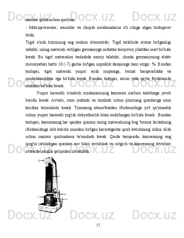 nazorat qilish uchun qurilma;
-   Mikroprotsessor,   sensorlar   va   chiqish   moslamalarini   o'z   ichiga   olgan   boshqaruv
bloki.
Tigel   o'sish   tizimining   eng   muhim   elementidir.   Tigel   tarkibida   eritma   bo'lganligi
sababli, uning materiali eritilgan germaniyga nisbatan kimyoviy jihatdan inert bo'lishi
kerak.   Bu   tigel   materialini   tanlashda   asosiy   talabdir,   chunki   germaniyning   elektr
xususiyatlari hatto 10 (-7) gacha bo'lgan nopoklik darajasiga ham sezgir. %. Bundan
tashqari,   tigel   materiali   yuqori   erish   nuqtasiga,   termal   barqarorlikka   va
mustahkamlikka   ega   bo'lishi   kerak.   Bundan   tashqari,   arzon   yoki   qayta   foydalanish
mumkin bo'lishi kerak.
Yuqori   haroratli   o'rnatish   moslamasining   kamerasi   ma'lum   talablarga   javob
berishi   kerak.   Avvalo,   oson   yuklash   va   tozalash   uchun   jihozning   qismlariga   oson
kirishni   ta'minlashi   kerak.   Tizimning   atmosferadan   ifloslanishiga   yo'l   qo'ymaslik
uchun yuqori haroratli yig'ish ehtiyotkorlik bilan muhrlangan bo'lishi kerak . Bundan
tashqari, kameraning har qanday qismini uning materialining bug 'bosimi kristalning
ifloslanishiga olib kelishi mumkin bo'lgan haroratgacha qizib ketishining oldini olish
uchun   maxsus   qurilmalarni   ta'minlash   kerak.   Qoida   tariqasida,   kameraning   eng
qizg'in   isitiladigan   qismlari   suv   bilan   sovutiladi   va   isitgich   va   kameraning   devorlari
o'rtasida issiqlik qalqonlari o'rnatiladi.
15 