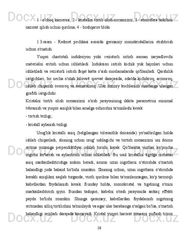 1 - o'choq kamerasi; 2 - kristallni tortib olish mexanizmi; 3 - atmosfera tarkibini
nazorat qilish uchun qurilma; 4 - boshqaruv bloki
1.3-rasm   -   Redmet   pechkasi   asosida   germaniy   monokristallarini   etishtirish
uchun o'rnatish.
Yuqori   chastotali   indüksiyon   yoki   rezistorli   isitish   asosan   zaryadlovchi
materialni   eritish   uchun   ishlatiladi.   Induksion   isitish   kichik   yuk   hajmlari   uchun
ishlatiladi   va  rezistorli   isitish   faqat   katta   o'sish   moslamalarida   qo'llaniladi.   Qarshilik
isitgichlari,   bir   necha   o'nlab   kilovatt   quvvat   darajasida,   odatda   kichikroq,   arzonroq,
ishlab   chiqarish   osonroq   va   samaraliroq.   Ular   doimiy   kuchlanish   manbaiga   ulangan
grafitli isitgichdir.
Kristalni   tortib   olish   mexanizmi   o'sish   jarayonining   ikkita   parametrini   minimal
tebranish va yuqori aniqlik bilan amalga oshirishni ta'minlashi kerak:
-  tortish tezligi;
-  kristall aylanish tezligi.
Urug'lik   kristalli   aniq   (belgilangan   tolerantlik   doirasida)   yo'naltirilgan   holda
ishlab   chiqariladi,   shuning   uchun   urug'   ushlagichi   va   tortish   mexanizmi   uni   doimo
eritma   yuzasiga   perpendikulyar   ushlab   turishi   kerak.   Qo'llanma   vintlari   ko'pincha
ingotni   ko'tarish   va   aylantirish   uchun   ishlatiladi.   Bu   usul   kristallni   tigelga   nisbatan
aniq   markazlashtirishga   imkon   beradi,   ammo   uzun   ingotlarni   o'stirishda   o'rnatish
balandligi   juda   baland   bo'lishi   mumkin.   Shuning   uchun,   uzun   ingotlarni   o'stirishda
kerakli aniqlikni saqlab turganda, vintli qurilma bilan ta'minlanmagan, ko'p tarmoqli
kabellardan   foydalanish   kerak.   Bunday   holda,   monokristal   va   tigelning   o'rnini
markazlashtirish   qiyin.   Bundan   tashqari,   kabelni   o'rash   jarayonida   sarkaç   effekti
paydo   bo'lishi   mumkin.   Shunga   qaramay,   kabellardan   foydalanish   ingotning
eritmadan silliq tortilishini ta'minlaydi va agar ular barabanga o'ralgan bo'lsa, o'rnatish
balandligi sezilarli  darajada kamayadi. Kristal  yuqori harorat  zonasini  puflash tizimi
16 