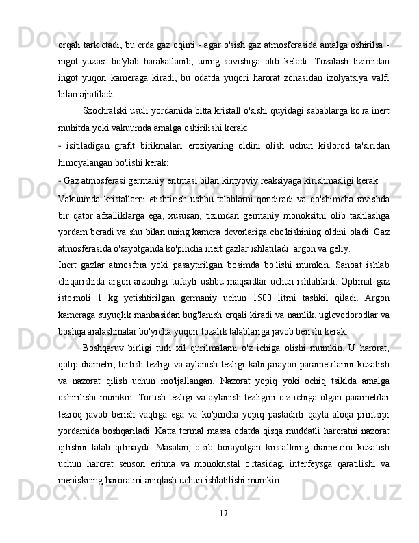 orqali tark etadi, bu erda gaz oqimi - agar o'sish gaz atmosferasida amalga oshirilsa -
ingot   yuzasi   bo'ylab   harakatlanib,   uning   sovishiga   olib   keladi.   Tozalash   tizimidan
ingot   yuqori   kameraga   kiradi,   bu   odatda   yuqori   harorat   zonasidan   izolyatsiya   valfi
bilan ajratiladi.
Szochralski usuli yordamida bitta kristall o'sishi quyidagi sabablarga ko'ra inert
muhitda yoki vakuumda amalga oshirilishi kerak:
-   isitiladigan   grafit   birikmalari   eroziyaning   oldini   olish   uchun   kislorod   ta'siridan
himoyalangan bo'lishi kerak;
-  Gaz atmosferasi germaniy eritmasi bilan kimyoviy reaksiyaga kirishmasligi kerak.
Vakuumda   kristallarni   etishtirish   ushbu   talablarni   qondiradi   va   qo'shimcha   ravishda
bir   qator   afzalliklarga   ega,   xususan,   tizimdan   germaniy   monoksitni   olib   tashlashga
yordam beradi va shu bilan uning kamera devorlariga cho'kishining oldini oladi. Gaz
atmosferasida o'sayotganda ko'pincha inert gazlar ishlatiladi: argon va geliy.
Inert   gazlar   atmosfera   yoki   pasaytirilgan   bosimda   bo'lishi   mumkin.   Sanoat   ishlab
chiqarishida   argon   arzonligi   tufayli   ushbu   maqsadlar   uchun   ishlatiladi.   Optimal   gaz
iste'moli   1   kg   yetishtirilgan   germaniy   uchun   1500   litrni   tashkil   qiladi.   Argon
kameraga suyuqlik manbasidan bug'lanish orqali kiradi va namlik, uglevodorodlar va
boshqa aralashmalar bo'yicha yuqori tozalik talablariga javob berishi kerak.
Boshqaruv   birligi   turli   xil   qurilmalarni   o'z   ichiga   olishi   mumkin.   U   harorat,
qolip diametri, tortish tezligi va aylanish tezligi kabi jarayon parametrlarini kuzatish
va   nazorat   qilish   uchun   mo'ljallangan.   Nazorat   yopiq   yoki   ochiq   tsiklda   amalga
oshirilishi   mumkin.   Tortish   tezligi   va   aylanish   tezligini   o'z   ichiga   olgan   parametrlar
tezroq   javob   berish   vaqtiga   ega   va   ko'pincha   yopiq   pastadirli   qayta   aloqa   printsipi
yordamida boshqariladi. Katta termal massa odatda qisqa muddatli haroratni nazorat
qilishni   talab   qilmaydi.   Masalan,   o'sib   borayotgan   kristallning   diametrini   kuzatish
uchun   harorat   sensori   eritma   va   monokristal   o'rtasidagi   interfeysga   qaratilishi   va
meniskning haroratini aniqlash uchun ishlatilishi mumkin.
17 