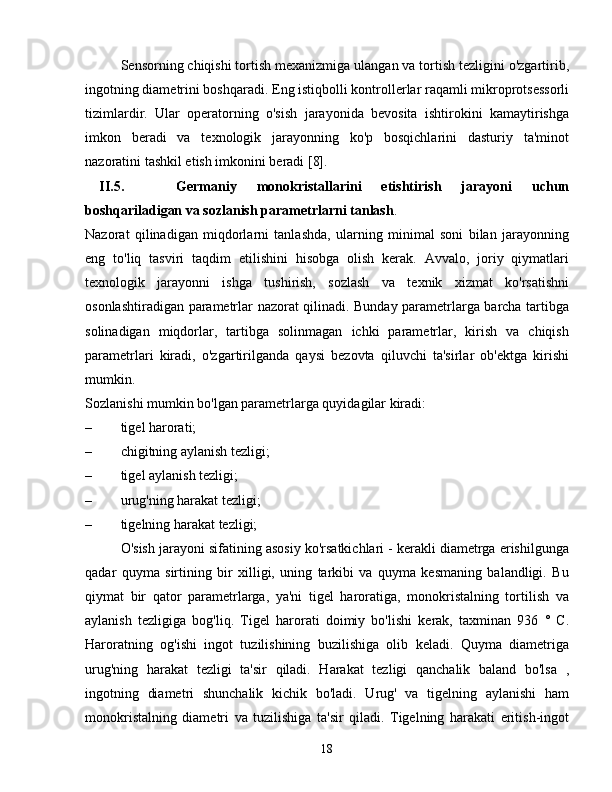 Sensorning chiqishi tortish mexanizmiga ulangan va tortish tezligini o'zgartirib,
ingotning diametrini boshqaradi. Eng istiqbolli kontrollerlar raqamli mikroprotsessorli
tizimlardir.   Ular   operatorning   o'sish   jarayonida   bevosita   ishtirokini   kamaytirishga
imkon   beradi   va   texnologik   jarayonning   ko'p   bosqichlarini   dasturiy   ta'minot
nazoratini tashkil etish imkonini beradi [8].
II.5.   Germaniy   monokristallarini   etishtirish   jarayoni   uchun
boshqariladigan va sozlanish parametrlarni tanlash .
Nazorat   qilinadigan   miqdorlarni   tanlashda,   ularning   minimal   soni   bilan   jarayonning
eng   to'liq   tasviri   taqdim   etilishini   hisobga   olish   kerak.   Avvalo,   joriy   qiymatlari
texnologik   jarayonni   ishga   tushirish,   sozlash   va   texnik   xizmat   ko'rsatishni
osonlashtiradigan parametrlar nazorat qilinadi. Bunday parametrlarga barcha tartibga
solinadigan   miqdorlar,   tartibga   solinmagan   ichki   parametrlar,   kirish   va   chiqish
parametrlari   kiradi,   o'zgartirilganda   qaysi   bezovta   qiluvchi   ta'sirlar   ob'ektga   kirishi
mumkin.
Sozlanishi mumkin bo'lgan parametrlarga quyidagilar kiradi:
– tigel harorati;
–  chigitning aylanish tezligi;
–  tigel aylanish tezligi;
– urug'ning harakat tezligi;
–  tigelning harakat tezligi;
O'sish jarayoni sifatining asosiy ko'rsatkichlari - kerakli diametrga erishilgunga
qadar   quyma   sirtining   bir   xilligi,   uning   tarkibi   va   quyma   kesmaning   balandligi.   Bu
qiymat   bir   qator   parametrlarga,   ya'ni   tigel   haroratiga,   monokristalning   tortilish   va
aylanish   tezligiga   bog'liq.   Tigel   harorati   doimiy   bo'lishi   kerak,   taxminan   936   °   C.
Haroratning   og'ishi   ingot   tuzilishining   buzilishiga   olib   keladi.   Quyma   diametriga
urug'ning   harakat   tezligi   ta'sir   qiladi.   Harakat   tezligi   qanchalik   baland   bo'lsa   ,
ingotning   diametri   shunchalik   kichik   bo'ladi.   Urug'   va   tigelning   aylanishi   ham
monokristalning   diametri   va   tuzilishiga   ta'sir   qiladi.   Tigelning   harakati   eritish-ingot
18 