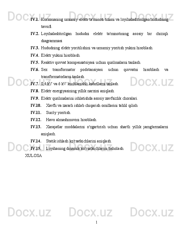 IV.1. Korxonaning umumiy elektr ta'minoti tizimi va loyihalashtirilgan hududning
tavsifi.
IV.2. Loyihalashtirilgan   hududni   elektr   ta'minotining   asosiy   bir   chiziqli
diagrammasi
IV.3. Hududning elektr yoritilishini va umumiy yoritish yukini hisoblash.
IV.4. Elektr yukini hisoblash.
IV.5. Reaktiv quvvat kompensatsiyasi uchun qurilmalarni tanlash.
IV.6. Sex   transformator   podstansiyasi   uchun   quvvatni   hisoblash   va
transformatorlarni tanlash.
IV.7. 0,4 kV va 6 kV kuchlanishli kabellarni tanlash.
IV.8. Elektr energiyasining yillik narxini aniqlash.
IV.9. Elektr qurilmalarini ishlatishda asosiy xavfsizlik choralari.
IV.10. Xavfli va zararli ishlab chiqarish omillarini tahlil qilish
IV.11. Sun'iy yoritish.
IV.12. Havo almashinuvini hisoblash.
IV.13. Xarajatlar   moddalarini   o'zgartirish   uchun   shartli   yillik   jamg'armalarni
aniqlash.
IV.14. Statik ishlash ko'rsatkichlarini aniqlash.
IV.15. Loyihaning dinamik ko'rsatkichlarini baholash.
XULOSA
1 