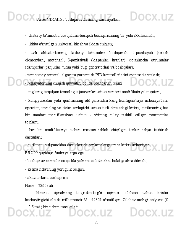 "Aries" TRM151 boshqaruvchisining xususiyatlari:
-   dasturiy ta'minotni bosqichma-bosqich boshqarishning bir yoki ikkitakanali;
-   ikkita o'rnatilgan universal kirish va ikkita chiqish;
-   turli   aktuatorlarning   dasturiy   ta'minotini   boshqarish:   2-pozitsiyali   (isitish
elementlari,   motorlar),   3-pozitsiyali   (klapanlar,   kranlar),   qo'shimcha   qurilmalar
(damperlar, panjurlar, tutun yoki bug 'generatorlari va boshqalar);
-  zamonaviy samarali algoritm yordamida PID kontrollerlarini avtomatik sozlash;
-  regulyatorning chiqish quvvatini qo'lda boshqarish rejimi;
-  eng keng tarqalgan texnologik jarayonlar uchun standart modifikatsiyalar qatori;
-   kompyuterdan   yoki   qurilmaning   old   panelidan   keng   konfiguratsiya   imkoniyatlari:
operator, texnolog va tizim sozlagichi  uchun turli  darajadagi  kirish;  qurilmaning har
bir   standart   modifikatsiyasi   uchun   -   o'zining   qulay   tashkil   etilgan   parametrlar
to'plami;
-   har   bir   modifikatsiya   uchun   maxsus   ishlab   chiqilgan   tezkor   ishga   tushirish
dasturlari;
-  qurilmani old paneldan dasturlashda sozlamalarga tezda kirish imkoniyati.
BRU22 quyidagi funksiyalarga ega:
-  boshqaruv sxemalarini qo'lda yoki masofadan ikki holatga almashtirish;
-  sxema holatining yorug'lik belgisi;
-  aktuatorlarni boshqarish
Narxi - 2860 rub.
Nazorat   signalining   to'g'ridan-to'g'ri   oqimini   o'lchash   uchun   tiristor
kuchaytirgichi oldida milliammetr M - 42301 o'rnatilgan. O'lchov oralig'i bo'yicha (0
÷  0,5 mA) biz uchun mos keladi.
20 