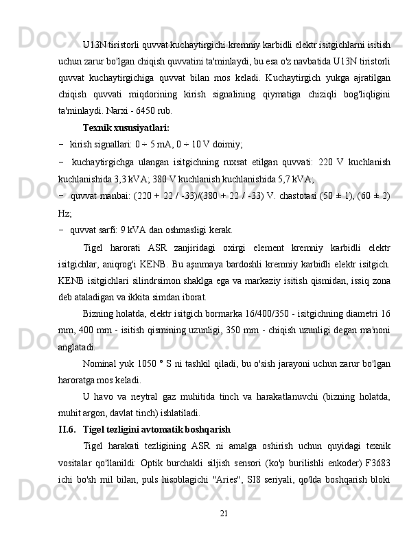 U13N tiristorli quvvat kuchaytirgichi kremniy karbidli elektr isitgichlarni isitish
uchun zarur bo'lgan chiqish quvvatini ta'minlaydi, bu esa o'z navbatida U13N tiristorli
quvvat   kuchaytirgichiga   quvvat   bilan   mos   keladi.   Kuchaytirgich   yukga   ajratilgan
chiqish   quvvati   miqdorining   kirish   signalining   qiymatiga   chiziqli   bog'liqligini
ta'minlaydi. Narxi - 6450 rub.
Texnik xususiyatlari:
-  kirish signallari: 0  ÷  5 mA, 0  ÷  10 V doimiy;
-   kuchaytirgichga   ulangan   isitgichning   ruxsat   etilgan   quvvati:   220   V   kuchlanish
kuchlanishida 3,3 kVA; 380 V kuchlanish kuchlanishida 5,7 kVA;
-   quvvat manbai: (220 + 22 / -33)/(380 + 22 / -33) V. chastotasi (50 ± 1), (60 ± 2)
Hz;
-  quvvat sarfi: 9 kVA dan oshmasligi kerak.
Tigel   harorati   ASR   zanjiridagi   oxirgi   element   kremniy   karbidli   elektr
isitgichlar,   aniqrog'i   KENB.   Bu   aşınmaya   bardoshli   kremniy   karbidli   elektr   isitgich.
KENB isitgichlari  silindrsimon shaklga  ega va markaziy isitish qismidan, issiq zona
deb ataladigan va ikkita simdan iborat.
Bizning holatda, elektr isitgich bormarka 16/400/350 - isitgichning diametri 16
mm, 400 mm - isitish qismining uzunligi, 350 mm - chiqish uzunligi degan ma'noni
anglatadi.
Nominal yuk 1050 ° S ni tashkil qiladi, bu o'sish jarayoni uchun zarur bo'lgan
haroratga mos keladi.
U   havo   va   neytral   gaz   muhitida   tinch   va   harakatlanuvchi   (bizning   holatda,
muhit argon, davlat tinch) ishlatiladi.
II.6. Tigel tezligini  avtomatik  boshqarish
Tigel   harakati   tezligining   ASR   ni   amalga   oshirish   uchun   quyidagi   texnik
vositalar   qo'llanildi:   Optik   burchakli   siljish   sensori   (ko'p   burilishli   enkoder)   F3683
ichi   bo'sh   mil   bilan,   puls   hisoblagichi   "Aries",   SI8   seriyali,   qo'lda   boshqarish   bloki
21 