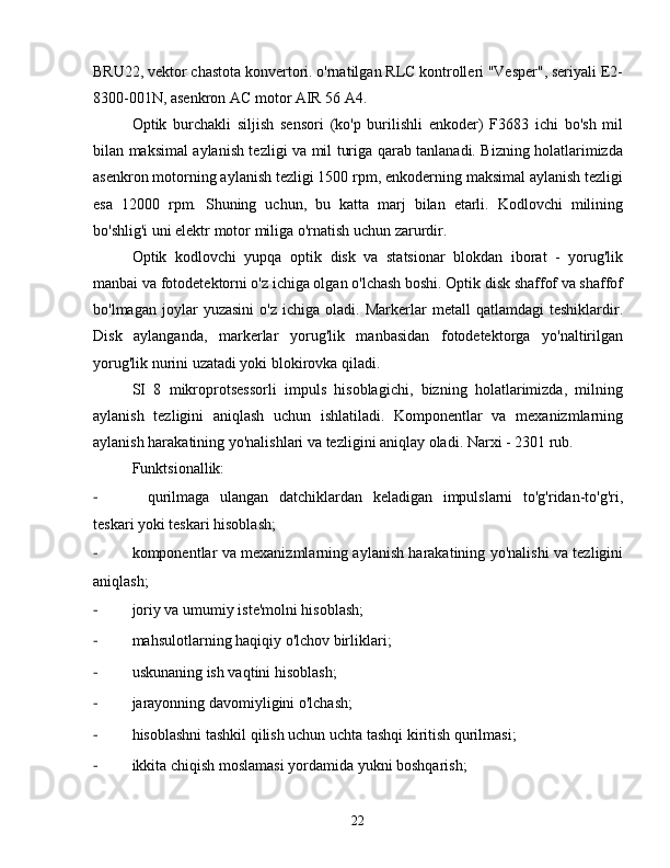 BRU22, vektor chastota konvertori. o'rnatilgan RLC kontrolleri "Vesper", seriyali E2-
8300-001N, asenkron AC motor AIR 56 A4.
Optik   burchakli   siljish   sensori   (ko'p   burilishli   enkoder)   F3683   ichi   bo'sh   mil
bilan maksimal aylanish tezligi va mil turiga qarab tanlanadi. Bizning holatlarimizda
asenkron motorning aylanish tezligi 1500 rpm, enkoderning maksimal aylanish tezligi
esa   12000   rpm.   Shuning   uchun,   bu   katta   marj   bilan   etarli.   Kodlovchi   milining
bo'shlig'i uni elektr motor miliga o'rnatish uchun zarurdir.
Optik   kodlovchi   yupqa   optik   disk   va   statsionar   blokdan   iborat   -   yorug'lik
manbai va fotodetektorni o'z ichiga olgan o'lchash boshi. Optik disk shaffof va shaffof
bo'lmagan   joylar   yuzasini   o'z   ichiga   oladi.   Markerlar   metall   qatlamdagi   teshiklardir.
Disk   aylanganda,   markerlar   yorug'lik   manbasidan   fotodetektorga   yo'naltirilgan
yorug'lik nurini uzatadi yoki blokirovka qiladi.
SI   8   mikroprotsessorli   impuls   hisoblagichi,   bizning   holatlarimizda,   milning
aylanish   tezligini   aniqlash   uchun   ishlatiladi.   Komponentlar   va   mexanizmlarning
aylanish harakatining yo'nalishlari va tezligini aniqlay oladi. Narxi - 2301 rub.
Funktsionallik:
-  qurilmaga   ulangan   datchiklardan   keladigan   impulslarni   to'g'ridan-to'g'ri,
teskari yoki teskari hisoblash;
-  komponentlar va mexanizmlarning aylanish harakatining yo'nalishi va tezligini
aniqlash;
-  joriy va umumiy iste'molni hisoblash;
-  mahsulotlarning haqiqiy o'lchov birliklari;
-  uskunaning ish vaqtini hisoblash;
-  jarayonning davomiyligini o'lchash;
-  hisoblashni tashkil qilish uchun uchta tashqi kiritish qurilmasi;
-  ikkita chiqish moslamasi yordamida yukni boshqarish;
22 