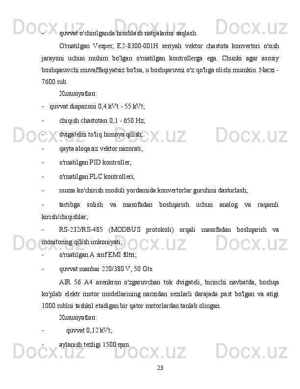 -  quvvat o'chirilganda hisoblash natijalarini saqlash.
O'rnatilgan   Vesper,   E2-8300-001H   seriyali   vektor   chastota   konvertori   o'sish
jarayoni   uchun   muhim   bo'lgan   o'rnatilgan   kontrollerga   ega.   Chunki   agar   asosiy
boshqaruvchi muvaffaqiyatsiz bo'lsa, u boshqaruvni o'z qo'liga olishi mumkin. Narxi -
7600 rub.
Xususiyatlari:
-    quvvat diapazoni 0,4 kVt - 55 kVt;
-  chiqish chastotasi 0,1 - 650 Hz;
-  dvigatelni to'liq himoya qilish;
-  qayta aloqasiz vektor nazorati;
-  o'rnatilgan PID kontroller;
-  o'rnatilgan PLC kontrolleri;
-  nusxa ko'chirish moduli yordamida konvertorlar guruhini dasturlash;
-  tartibga   solish   va   masofadan   boshqarish   uchun   analog   va   raqamli
kirish/chiqishlar;
-  RS-232/RS-485   (MODBUS   protokoli)   orqali   masofadan   boshqarish   va
monitoring qilish imkoniyati;
-  o'rnatilgan A sinf EMI filtri;
-  quvvat manbai 220/380 V, 50 Gts.
AIR   56   A4   asenkron   o'zgaruvchan   tok   dvigateli,   birinchi   navbatda,   boshqa
ko'plab   elektr   motor   modellarining   narxidan   sezilarli   darajada   past   bo'lgan   va   atigi
1000 rublni tashkil etadigan bir qator motorlardan tanlab olingan.
Xususiyatlari:
-  quvvat 0,12 kVt;
-  aylanish tezligi 1500 rpm.
23 