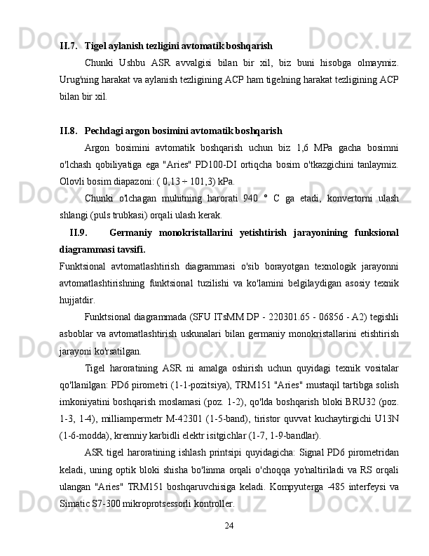 II.7. Tigel aylanish tezligini avtomatik boshqarish
Chunki   Ushbu   ASR   avvalgisi   bilan   bir   xil,   biz   buni   hisobga   olmaymiz.
Urug'ning harakat va aylanish tezligining ACP ham tigelning harakat tezligining ACP
bilan bir xil.
II.8. Pechdagi argon bosimini avtomatik boshqarish
Argon   bosimini   avtomatik   boshqarish   uchun   biz   1,6   MPa   gacha   bosimni
o'lchash   qobiliyatiga   ega   "Aries"   PD100-DI   ortiqcha   bosim   o'tkazgichini   tanlaymiz.
Olovli bosim diapazoni: (  0,13 ÷ 101,3)  kPa.
Chunki   o ' lchagan   muhitning   harorati   940   °   C   ga   etadi ,   konvertorni   ulash
shlangi  ( puls   trubkasi )  orqali   ulash   kerak .
II.9. Germaniy   monokristallarini   yetishtirish   jarayonining   funksional
diagrammasi tavsifi.
Funktsional   avtomatlashtirish   diagrammasi   o'sib   borayotgan   texnologik   jarayonni
avtomatlashtirishning   funktsional   tuzilishi   va   ko'lamini   belgilaydigan   asosiy   texnik
hujjatdir.
Funktsional diagrammada (SFU ITsMM DP - 220301.65 - 06856 - A2) tegishli
asboblar   va   avtomatlashtirish   uskunalari   bilan   germaniy   monokristallarini   etishtirish
jarayoni ko'rsatilgan.
Tigel   haroratining   ASR   ni   amalga   oshirish   uchun   quyidagi   texnik   vositalar
qo'llanilgan: PD6 pirometri (1-1-pozitsiya), TRM151 "Aries" mustaqil tartibga solish
imkoniyatini boshqarish moslamasi  (poz. 1-2), qo'lda boshqarish bloki BRU32 (poz.
1-3,   1-4),   milliampermetr   M-42301   (1-5-band),   tiristor   quvvat   kuchaytirgichi   U13N
(1-6-modda), kremniy karbidli elektr isitgichlar (1-7, 1-9-bandlar).
ASR tigel haroratining ishlash printsipi quyidagicha: Signal PD6 pirometridan
keladi,   uning   optik   bloki   shisha   bo'linma   orqali   o'choqqa   yo'naltiriladi   va   RS   orqali
ulangan   "Aries"   TRM151   boshqaruvchisiga   keladi.   Kompyuterga   -485   interfeysi   va
Simatic S7-300 mikroprotsessorli kontroller.
24 