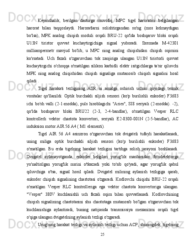 Keyinchalik,   berilgan   dasturga   muvofiq,   MPC   tigel   haroratini   belgilangan
harorat   bilan   taqqoslaydi.   Haroratlarni   solishtirgandan   so'ng   (mos   kelmaydigan
bo'lsa),   MPK   analog   chiqish   moduli   orqali   BRU-22   qo'lda   boshqaruv   bloki   orqali
U13N   tiristor   quvvat   kuchaytirgichiga   signal   yuboradi.   Sxemada   M-42301
milliampermetr   mavjud   bo'lib,   u   MPC   ning   analog   chiqishidan   chiqish   oqimini
ko'rsatadi.   Uch   fazali   o'zgaruvchan   tok   zanjiriga   ulangan   U13N   tiristorli   quvvat
kuchaytirgichi  o'choqqa o'rnatilgan silikon karbidli elektr  isitgichlarga ta'sir  qiluvchi
MPK   ning   analog   chiqishidan   chiqish   signaliga   mutanosib   chiqish   signalini   hosil
qiladi .
Tigel   harakati   tezligining   ASR   ni   amalga   oshirish   uchun   quyidagi   texnik
vositalar   qo'llanildi:   Optik   burchakli   siljish   sensori   (ko'p   burilishli   enkoder)   F3683
ichi   bo'sh   valli   (2-1-modda),   puls   hisoblagichi   "Aries",   SI8   seriyali   (2-modda).   -2),
qo'lda   boshqaruv   bloki   BRU22   (2-3,   2-4-bandlar),   o'rnatilgan   Vesper   RLC
kontrollerli   vektor   chastota   konvertori,   seriyali   E2-8300-001N   (2-5-bandlar),   AC
induksion motor AIR 56 A4 ( M1 elementi).
Tigel   AIR   56   A4   asinxron   o'zgaruvchan   tok   dvigateli   tufayli   harakatlanadi,
uning   miliga   optik   burchakli   siljish   sensori   (ko'p   burilishli   enkoder)   F3683
o'rnatilgan.   Bu   erda   tigelning   harakat   tezligini   tartibga   solish   jarayoni   boshlanadi.
Dvigatel   aylanayotganda,   enkoder   belgilari   yorug'lik   manbasidan   fotodetektorga
yo'naltirilgan   yorug'lik   nurini   o'tkazadi   yoki   to'sib   qo'yadi,   agar   yorug'lik   qabul
qiluvchiga   o'tsa,   signal   hosil   qiladi.   Dvigatel   milining   aylanish   tezligiga   qarab,
enkoder   chiqish   signalining   chastotasi   o'zgaradi.   Kodlovchi   chiqishi   BRU-22   orqali
o'rnatilgan   Vesper   RLC   kontrolleriga   ega   vektor   chastota   konvertoriga   ulangan.
"Vesper"   380V   kuchlanishli   uch   fazali   oqim   bilan   quvvatlanadi.   Kodlovchining
chiqish   signalining   chastotasini   shu   chastotaga   mutanosib   bo'lgan   o'zgaruvchan   tok
kuchlanishiga   aylantiradi,   buning   natijasida   transmissiya   mexanizmi   orqali   tigel
o'qiga ulangan dvigatelning aylanish tezligi o'zgaradi.
Urug'ning harakat tezligi va aylanish tezligi uchun ACP, shuningdek, tigelning
25 