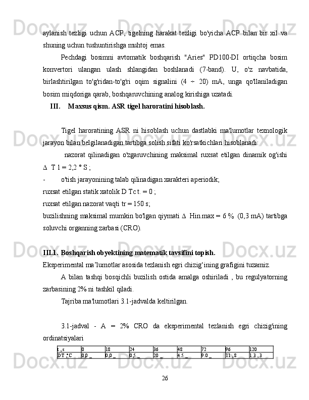 aylanish   tezligi   uchun   ACP,   tigelning   harakat   tezligi   bo'yicha   ACP   bilan   bir   xil   va
shuning uchun tushuntirishga muhtoj emas.
Pechdagi   bosimni   avtomatik   boshqarish   "Aries"   PD100-DI   ortiqcha   bosim
konvertori   ulangan   ulash   shlangidan   boshlanadi   (7-band).   U,   o'z   navbatida,
birlashtirilgan   to'g'ridan-to'g'ri   oqim   signalini   (4   ÷   20)   mA,   unga   qo'llaniladigan
bosim miqdoriga qarab, boshqaruvchining analog kirishiga uzatadi.
III. Maxsus qism. ASR tigel haroratini hisoblash.
Tigel   haroratining   ASR   ni   hisoblash   uchun   dastlabki   ma'lumotlar   texnologik
jarayon bilan belgilanadigan tartibga solish sifati ko'rsatkichlari hisoblanadi:
nazorat   qilinadigan   o'zgaruvchining   maksimal   ruxsat   etilgan   dinamik   og'ishi
 T 1 = 2,2 ° S ;
-  o'tish jarayonining talab qilinadigan xarakteri aperiodik;
ruxsat etilgan statik xatolik  D  Tc t. = 0 ;
ruxsat etilgan nazorat vaqti tr = 150 s;
buzilishning maksimal mumkin bo'lgan qiymati    Hin.max = 6   (0,3 mA) tartibga
soluvchi organning zarbasi (CRO).
III.1. Boshqarish obyektining matematik tavsifini topish.
Eksperimental ma’lumotlar asosida tezlanish egri chizig‘ining grafigini tuzamiz.
A   bilan   tashqi   bosqichli   buzilish   ostida   amalga   oshiriladi   ,   bu   regulyatorning
zarbasining 2% ni tashkil qiladi.
Tajriba ma'lumotlari 3.1-jadvalda keltirilgan.
3.1-jadval   -   A   =   2%   CRO   da   eksperimental   tezlanish   egri   chizig'ining
ordinatsiyalari
t  , s 0 18 24 36 48 72 96 120
DT  ,°C 0,0  _ 0,0  _ 0,5  _ 20  _ 4.5  _ 9.0  _ 11  ,  8 1  3  ,  3
26 