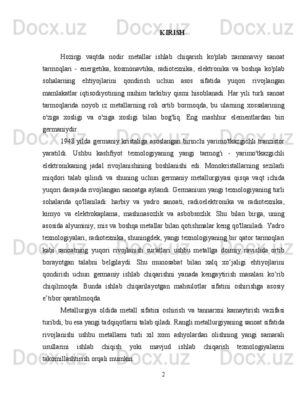 KIRISH
Hozirgi   vaqtda   nodir   metallar   ishlab   chiqarish   ko'plab   zamonaviy   sanoat
tarmoqlari   -   energetika,   kosmonavtika,   radiotexnika,   elektronika   va   boshqa   ko'plab
sohalarning   ehtiyojlarini   qondirish   uchun   asos   sifatida   yuqori   rivojlangan
mamlakatlar  iqtisodiyotining  muhim   tarkibiy  qismi   hisoblanadi.   Har   yili  turli  sanoat
tarmoqlarida   noyob   iz   metallarning   roli   ortib   bormoqda,   bu   ularning   xossalarining
o'ziga   xosligi   va   o'ziga   xosligi   bilan   bog'liq.   Eng   mashhur   elementlardan   biri
germaniydir.
1948 yilda germaniy kristaliga asoslangan birinchi yarimo'tkazgichli tranzistor
yaratildi.   Ushbu   kashfiyot   texnologiyaning   yangi   tarmog'i   -   yarimo'tkazgichli
elektronikaning   jadal   rivojlanishining   boshlanishi   edi.   Monokristallarning   sezilarli
miqdori   talab   qilindi   va   shuning   uchun   germaniy   metallurgiyasi   qisqa   vaqt   ichida
yuqori darajada rivojlangan sanoatga aylandi. Germanium yangi texnologiyaning turli
sohalarida   qo'llaniladi:   harbiy   va   yadro   sanoati,   radioelektronika   va   radiotexnika,
kimyo   va   elektrokaplama,   mashinasozlik   va   asbobsozlik.   Shu   bilan   birga,   uning
asosida alyuminiy, mis va boshqa metallar bilan qotishmalar keng qo'llaniladi. Yadro
texnologiyalari, radiotexnika, shuningdek, yangi texnologiyaning bir qator tarmoqlari
kabi   sanoatning   yuqori   rivojlanish   sur'atlari   ushbu   metallga   doimiy   ravishda   ortib
borayotgan   talabni   belgilaydi.   Shu   munosabat   bilan   xalq   xo‘jaligi   ehtiyojlarini
qondirish   uchun   germaniy   ishlab   chiqarishni   yanada   kengaytirish   masalasi   ko‘rib
chiqilmoqda.   Bunda   ishlab   chiqarilayotgan   mahsulotlar   sifatini   oshirishga   asosiy
e’tibor qaratilmoqda.
Metallurgiya   oldida   metall   sifatini   oshirish   va   tannarxni   kamaytirish   vazifasi
turibdi, bu esa yangi tadqiqotlarni talab qiladi. Rangli metallurgiyaning sanoat sifatida
rivojlanishi   ushbu   metallarni   turli   xil   xom   ashyolardan   olishning   yangi   samarali
usullarini   ishlab   chiqish   yoki   mavjud   ishlab   chiqarish   texnologiyalarini
takomillashtirish orqali mumkin.
2 