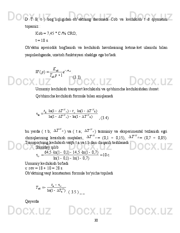 D   T   0(   t   )   bog’liqligidan   ob’ektning   daromadi   Cob   va   kechikish   t   d   qiymatini
topamiz :
Kob = 7,45 ° C /% CRO;
t = 18  s.
Ob'ektni   aperiodik   bog'lanish   va   kechikish   havolasining   ketma-ket   ulanishi   bilan
yaqinlashganda, uzatish funktsiyasi shaklga ega bo'ladi..	
1	
)	(	о бτ	
об	
об	p	e	
p	T	
K	p	W		
	

(3.3)
Umumiy kechikish transport kechikishi va qo'shimcha kechikishdan iborat.
Qo'shimcha kechikish formula bilan aniqlanadi	
)	1	ln(	)	1	ln(	
)	1	ln(	)	1	ln(	τ	
б	
б	б	д	H	aH	
H	a	aH	
T	T	
T	t	T	t	
			
					
, (3.4)
bu   yerda   (   t   b;  	
бH	T )   va   (   t   a;  	aH	T )   taxminiy   va   eksperimental   tezlanish   egri
chiziqlarining   kesishish   nuqtalari,  	
aH	T =   (0,1   ÷   0,15),  	бH	T =   (0,7   ÷   0,85).
Transportning kechikish vaqti  t a va t b dan chiqarib tashlanadi .
Shunday qilib	
.c	10	
)7,0	1	ln(	)1,0	1	ln(	
)7,0	1	ln(	5,	14	)1,0	1	ln(	5,	64	τ		
			
					д
Umumiy kechikish bo'ladi
 rev = 18 + 10 = 28 s.
Ob'ektning vaqt konstantasi formula bo'yicha topiladi
)1ln( τ
аa
об
Hд
Tt
Т
 

. (  3.5  ) _  _
Qayerda
30 