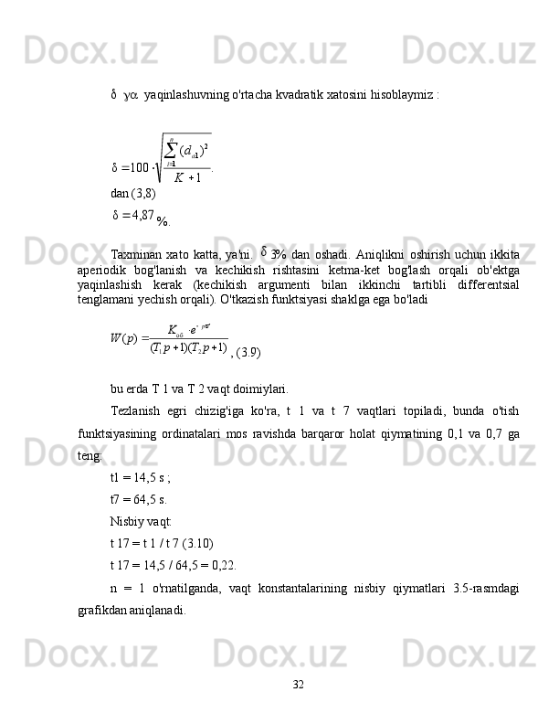  yaqinlashuvning o'rtacha kvadratik xatosini hisoblaymiz :.	
1
)	(	
100	δ	1	
2	1
	
		


K	
d	
n
i	а
dan (3,8)	
87,4	δ	
%.
Taxminan   xato   katta,   ya'ni.  	
δ 3%   dan   oshadi.   Aniqlikni   oshirish   uchun   ikkita
aperiodik   bog'lanish   va   kechikish   rishtasini   ketma-ket   bog'lash   orqali   ob'ektga
yaqinlashish   kerak   (kechikish   argumenti   bilan   ikkinchi   tartibli   differentsial
tenglamani yechish orqali). O'tkazish funktsiyasi shaklga ega bo'ladi	
)1	)(1	(	
)	(	
2	1	
об	
		
		

p	T	p	T	
e	K	p	W	
p
, (3.9)
bu erda T 1 va T 2 vaqt doimiylari.
Tezlanish   egri   chizig'iga   ko'ra,   t   1   va   t   7   vaqtlari   topiladi,   bunda   o'tish
funktsiyasining   ordinatalari   mos   ravishda   barqaror   holat   qiymatining   0,1   va   0,7   ga
teng:
t1 =  14,5  s  ;
t7 =  64,5  s.
Nisbiy vaqt:
t 17 = t 1 / t 7 (3.10)
t 17 = 14,5 / 64,5 = 0,22.
n   =   1   o'rnatilganda,   vaqt   konstantalarining   nisbiy   qiymatlari   3.5-rasmdagi
grafikdan aniqlanadi.
32 