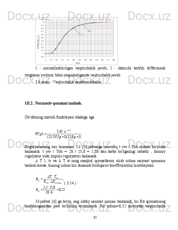 1   -   normallashtirilgan   vaqtinchalik   javob,   2   -   ikkinchi   tartibli   differensial
tenglama yechimi bilan yaqinlashganda vaqtinchalik javob
3.6-rasm - Vaqtinchalik xarakteristikalar.
III.2. Normativ qonunni tanlash.
Ob'ektning uzatish funktsiyasi shaklga ega.)1	8,	25)(1	7355,	25(	
45,7	)	(	
18	
	
		
	
p	p	
e	p	W	
p
Regulyatorning   turi   taxminan   2.1   [5]-jadvalga   muvofiq   t   rev   /   Tob   nisbati   bo'yicha
tanlanadi.   t   rev   /   Tob   =   28   /   25,8   =   1,08   dan   katta   bo'lganligi   sababli   ,   doimiy
regulyator yoki impuls regulyatori tanlanadi.
 T   1,   tr   va    T   st   ning   maqbul   qiymatlarini   olish   uchun   nazorat   qonunini
tanlash kerak, buning uchun biz dinamik boshqaruv koeffitsientini hisoblaymiz:	
,	
вх.макс	об	
об	1	Д	X	K	
T	T	R		
		
(  3.14  )	
.	52,0	6	18	
8,	25	2,2	
Д		
		R
33-jadval [6] ga ko'ra, eng oddiy nazorat qonuni tanlanadi, bu Rd qiymatining
hisoblanganidan   past   bo'lishini   ta'minlaydi.   Rd   uchun=0,52   aperiodik   vaqtinchalik
35 