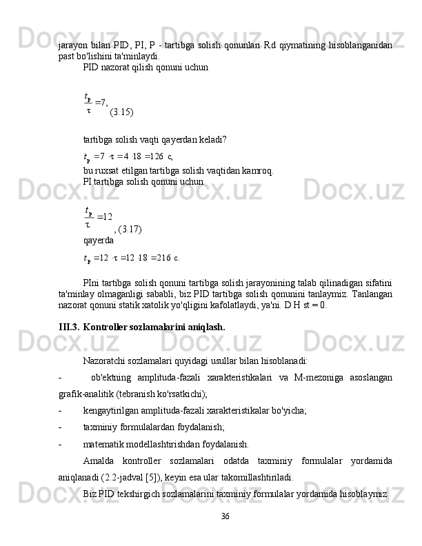 jarayon   bilan   PID,  PI,  P -   tartibga   solish  qonunlari  Rd  qiymatining  hisoblanganidan
past bo'lishini ta'minlaydi.
PID nazorat qilish qonuni uchun,7	
τ
р	
t
(3.15)
tartibga solish vaqti qayerdan keladi?	
с,	126	18	4	τ	7	р						t
bu ruxsat etilgan tartibga solish vaqtidan kamroq.
PI tartibga solish qonuni uchun	
12	
τ
р		
t
, (3.17)
qayerda	
с.	216	18	12	τ	12	р						t
PIni tartibga solish qonuni tartibga solish jarayonining talab qilinadigan sifatini
ta'minlay olmaganligi sababli, biz PID tartibga solish qonunini tanlaymiz. Tanlangan
nazorat qonuni statik xatolik yo'qligini kafolatlaydi, ya'ni.  D  H st = 0.
III.3. Kontroller sozlamalarini aniqlash.
Nazoratchi sozlamalari quyidagi usullar bilan hisoblanadi:
  ob'ektning   amplituda-fazali   xarakteristikalari   va   M-mezoniga   asoslangan
grafik-analitik (tebranish ko'rsatkichi);
 kengaytirilgan amplituda-fazali xarakteristikalar bo'yicha;
 taxminiy formulalardan foydalanish;
 matematik modellashtirishdan foydalanish.
Amalda   kontroller   sozlamalari   odatda   taxminiy   formulalar   yordamida
aniqlanadi (2.2-jadval [5]), keyin esa ular takomillashtiriladi.
Biz PID tekshirgich sozlamalarini taxminiy formulalar yordamida hisoblaymiz
36 