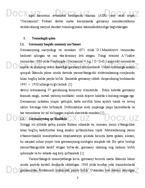 tigel   haroratini   avtomatik   boshqarish   tizimini   (ASR)   joriy   etish   orqali
"Germanium"   Federal   davlat   unitar   korxonasida   germaniy   monokristallarini
etishtirishning mavjud standart texnologiyasini takomillashtirishga bag'ishlangan .
I. Texnologik qism
I.1. Germaniy haqida umumiy ma'lumot
Germaniyning   mavjudligi   va   xossalari   1871   yilda   D.I.Mendeleyev   tomonidan
bashorat   qilingan   va   uni   eka-kremniy   deb   atagan.   Yangi   element   A.Vinkler
tomonidan 1886-yilda Fraybergda (Germaniya) 4 Ag 2 S • GeS 2 argyrodit mineralida
topildi va olimning vatani sharafiga germaniy deb nomlandi. Ushbu elementga amaliy
qiziqish   Ikkinchi   jahon   urushi   davrida   yarimo'tkazgichli   elektronikaning   rivojlanishi
bilan bog'liq holda paydo bo'ldi.   Sanoatda germaniy ishlab chiqarishning boshlanishi
1945   1950 yillarga to'g'ri keladi. [1].
davriy   sistemaning   IV   guruhining   kimyoviy   elementidir   .   Erkin   holatda   germaniy
kumush rangli, metall yaltiroq moddadir; nozik dispers holatda u kulrang rangga ega.
Germanium   nisbatan   yuqori   qattiqlik,   katta   mo'rtlik   bilan   ajralib   turadi   va   sovuq
ishlov   berishga   tobe   bo'lmaydi.   Deformatsiya   erish   nuqtasiga   yaqin   haroratlarda   va
har tomonlama bir xil bo'lmagan siqilish sharoitida mumkin [1].
I.2. Germaniyning qo'llanilishi
So'nggi   o'n   yillikda   qattiq   jismlar   fizikasi   sohasida   va,   xususan,   yarim   o'tkazgichlar
bilan   bog'liq   kashfiyotlar   keng   amaliy   qo'llanilishini   topdi.   Materiallarning   yarim
o'tkazuvchanlik   xususiyatlarini   ekspluatatsiya   qilishda   birinchi   katta   qadam,   asosan,
bu maqsad uchun yuqori toza germaniyning mosligini aniqlash edi. Bir qator boshqa
yarimo'tkazgichlar   kashf   etilgan   bo'lsa-da,   germaniy   ularning   eng   muhimi   bo'lib
qolmoqda va bu sohada eng ko'p qo'llaniladi [1].
Yarimo'tkazgich xususiyatlariga ko'ra, germaniy birinchi marta Ikkinchi Jahon
urushi   paytida   kristall   diodlarda   ishlatilgan.   1948   yilda   triodlar   yoki   tranzistorlarda
germaniydan   foydalanish   imkoniyati   paydo   bo'ldi.   O'shandan   beri   davom   etayotgan
3 