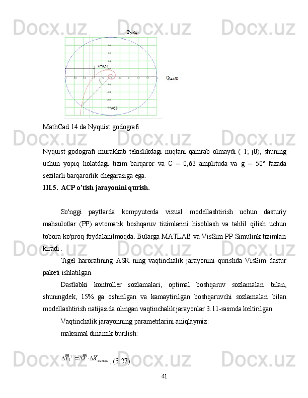 MathCad 14 da Nyquist godografi
Nyquist   godografi   murakkab   tekislikdagi   nuqtani   qamrab   olmaydi   (-1;   j0),   shuning
uchun   yopiq   holatdagi   tizim   barqaror   va   C   =   0,63   amplituda   va   g   =   50º   fazada
sezilarli barqarorlik chegarasiga ega.
III.5. ACP o'tish jarayonini qurish.
So'nggi   paytlarda   kompyuterda   vizual   modellashtirish   uchun   dasturiy
mahsulotlar   (PP)   avtomatik   boshqaruv   tizimlarini   hisoblash   va   tahlil   qilish   uchun
tobora ko'proq foydalanilmoqda.  Bularga MATLAB va VisSim PP Simulink tizimlari
kiradi .
Tigel   haroratining   ASR   ning   vaqtinchalik   jarayonini   qurishda   VisSim   dastur
paketi ishlatilgan.
Dastlabki   kontroller   sozlamalari,   optimal   boshqaruv   sozlamalari   bilan,
shuningdek,   15%   ga   oshirilgan   va   kamaytirilgan   boshqaruvchi   sozlamalari   bilan
modellashtirish natijasida olingan vaqtinchalik jarayonlar 3.11-rasmda keltirilgan.
Vaqtinchalik jarayonning parametrlarini aniqlaymiz:
maksimal dinamik burilish:вх.макс	c1	X	T	T			
, (3.27)
41 