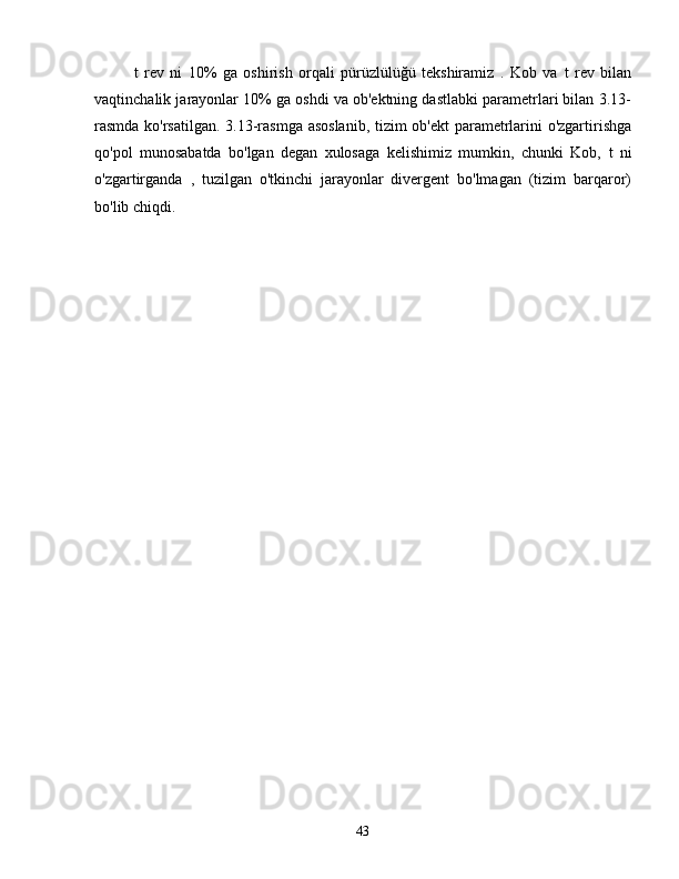 t   rev   ni   10%   ga   oshirish   orqali   pürüzlülüğü   tekshiramiz   .   Kob   va   t   rev   bilan
vaqtinchalik jarayonlar 10% ga oshdi va ob'ektning dastlabki parametrlari bilan 3.13-
rasmda ko'rsatilgan. 3.13-rasmga asoslanib, tizim ob'ekt parametrlarini o'zgartirishga
qo'pol   munosabatda   bo'lgan   degan   xulosaga   kelishimiz   mumkin,   chunki   Kob,   t   ni
o'zgartirganda   ,   tuzilgan   o'tkinchi   jarayonlar   divergent   bo'lmagan   (tizim   barqaror)
bo'lib chiqdi.
43 