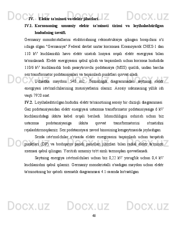 IV. Elektr ta'minoti va elektr jihozlari.
IV.1. Korxonaning   umumiy   elektr   ta'minoti   tizimi   va   loyihalashtirilgan
hududning tavsifi.
Germaniy   monokristallarini   etishtirishning   rekonstruksiya   qilingan   bosqichini   o'z
ichiga olgan "Germaniya" Federal davlat unitar korxonasi Krasnoyarsk CHES-1 dan
110   kV   kuchlanishli   havo   elektr   uzatish   liniyasi   orqali   elektr   energiyasi   bilan
ta'minlanadi. Elektr energiyasini qabul qilish va taqsimlash uchun korxona hududida
110/6   kV   kuchlanishli   bosh   pasaytiruvchi   podstansiya   (MSS)   qurildi,   undan   barcha
sex transformator podstansiyalari va taqsimlash punktlari quvvat oladi.
Uchastka   maydoni   540   m2.   Texnologik   diagrammadan   saytning   elektr
energiyasi   iste'molchilarining   xususiyatlarini   olamiz.   Asosiy   uskunaning   yillik   ish
vaqti 7920 soat.
IV.2. Loyihalashtirilgan hududni elektr ta'minotining asosiy bir chiziqli diagrammasi
Gaz podstansiyasidan elektr energiyasi  ustaxona transformator podstansiyasiga  6 kV
kuchlanishdagi   ikkita   kabel   orqali   beriladi.   Ishonchliligini   oshirish   uchun   biz
ustaxona   podstansiyasiga   ikkita   quvvat   transformatorini   o'rnatishni
rejalashtirmoqdamiz. Sex podstansiyasi zavod binosining kengaytmasida joylashgan.
Sexda   iste'molchilar   o'rtasida   elektr   energiyasini   taqsimlash   uchun   tarqatish
punktlari   (DP)   va   boshqaruv   paneli   panellari   jihozlari   bilan   radial   elektr   ta'minoti
sxemasi qabul qilingan. Yoritish umumiy to'rt simli tarmoqdan quvvatlanadi.
Saytning   energiya   iste'molchilari   uchun   biz   0,22   kV   yorug'lik   uchun   0,4   kV
kuchlanishni   qabul   qilamiz.   Germaniy   monokristalli   o'sadigan   maydon   uchun   elektr
ta'minotining bir qatorli sxematik diagrammasi 4.1-rasmda ko'rsatilgan.
46 