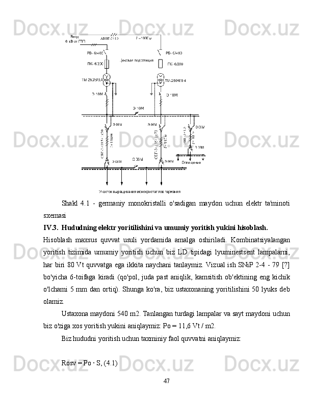 Shakl   4.1   -   germaniy   monokristalli   o'sadigan   maydon   uchun   elektr   ta'minoti
sxemasi
IV.3. Hududning elektr yoritilishini va umumiy yoritish yukini hisoblash.
Hisoblash   maxsus   quvvat   usuli   yordamida   amalga   oshiriladi.   Kombinatsiyalangan
yoritish   tizimida   umumiy   yoritish   uchun   biz   LD   tipidagi   lyuminestsent   lampalarni,
har biri 80 Vt quvvatga ega ikkita naychani  tanlaymiz. Vizual ish SNiP 2-4 - 79 [?]
bo'yicha   6-toifaga   kiradi   (qo'pol,   juda   past   aniqlik,   kamsitish   ob'ektining   eng   kichik
o'lchami  5 mm dan ortiq). Shunga ko'ra, biz ustaxonaning yoritilishini 50 lyuks deb
olamiz.
Ustaxona maydoni 540 m2. Tanlangan turdagi lampalar va sayt maydoni uchun
biz o'ziga xos yoritish yukini aniqlaymiz: Po = 11,6 Vt / m2.
Biz hududni yoritish uchun taxminiy faol quvvatni aniqlaymiz:
Rosv = Po ∙ S, (4.1)
47 