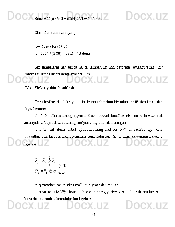 Rosv = 11,6 ∙ 540 = 6264,0 Vt = 6,26 kVt.
Chiroqlar sonini aniqlang:
n = Rosv / Rsv (4.2)
n = 6264 / (2 80) = 39,2 = 40 dona
Biz   lampalarni   har   birida   20   ta   lampaning   ikki   qatoriga   joylashtiramiz.   Bir
qatordagi lampalar orasidagi masofa 2 m.
IV.4. Elektr yukini hisoblash.
Tezis loyihasida elektr yuklarini hisoblash uchun biz talab koeffitsienti usulidan
foydalanamiz.
Talab   koeffitsientining   qiymati   Kcva   quvvat   koeffitsienti   cos    bitiruv   oldi
amaliyotida boyitish zavodining me’yoriy hujjatlaridan olingan.
n   ta   bir   xil   elektr   qabul   qiluvchilarning   faol   Rr,   kVt   va   reaktiv   Qp,   kvar
quvvatlarining hisoblangan qiymatlari formulalardan Rn nominal quvvatiga muvofiq
topiladi.	
		
п	
нР	К	Р	
1	
с	р
, (4.3)	
.	р	р		tg	Р	Q		
(4.4)
 qiymatlari cos   ning ma’lum qiymatidan topiladi .
 h   va   reaktiv   Wp,   kvar    h   elektr   energiyasining   sutkalik   ish   soatlari   soni
bo'yicha iste'moli t formulalardan topiladi.
48 