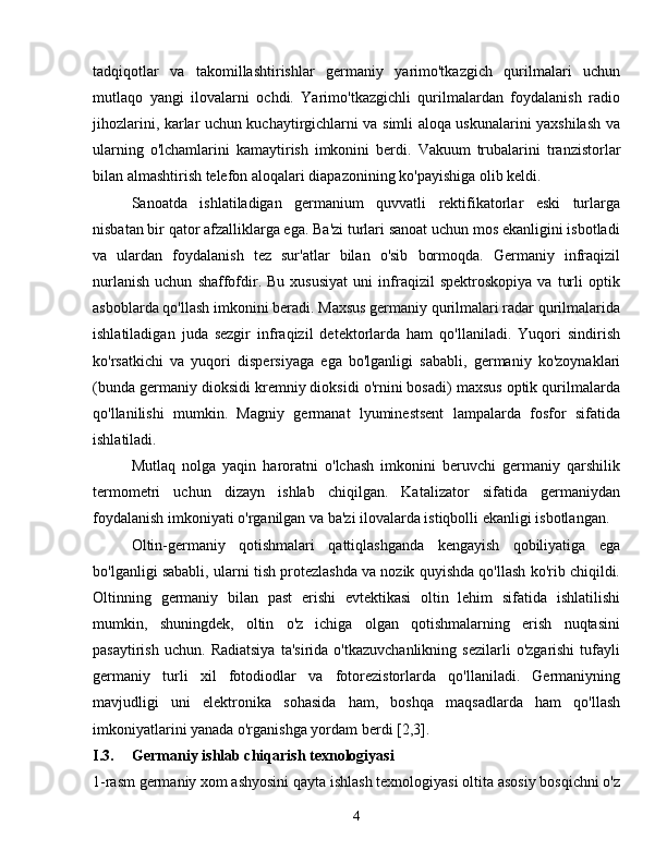 tadqiqotlar   va   takomillashtirishlar   germaniy   yarimo'tkazgich   qurilmalari   uchun
mutlaqo   yangi   ilovalarni   ochdi.   Yarimo'tkazgichli   qurilmalardan   foydalanish   radio
jihozlarini, karlar uchun kuchaytirgichlarni va simli aloqa uskunalarini yaxshilash va
ularning   o'lchamlarini   kamaytirish   imkonini   berdi.   Vakuum   trubalarini   tranzistorlar
bilan almashtirish telefon aloqalari diapazonining ko'payishiga olib keldi.
Sanoatda   ishlatiladigan   germanium   quvvatli   rektifikatorlar   eski   turlarga
nisbatan bir qator afzalliklarga ega. Ba'zi turlari sanoat uchun mos ekanligini isbotladi
va   ulardan   foydalanish   tez   sur'atlar   bilan   o'sib   bormoqda.   Germaniy   infraqizil
nurlanish   uchun   shaffofdir.  Bu   xususiyat   uni   infraqizil   spektroskopiya   va   turli   optik
asboblarda qo'llash imkonini beradi. Maxsus germaniy qurilmalari radar qurilmalarida
ishlatiladigan   juda   sezgir   infraqizil   detektorlarda   ham   qo'llaniladi.   Yuqori   sindirish
ko'rsatkichi   va   yuqori   dispersiyaga   ega   bo'lganligi   sababli,   germaniy   ko'zoynaklari
(bunda germaniy dioksidi kremniy dioksidi o'rnini bosadi) maxsus optik qurilmalarda
qo'llanilishi   mumkin.   Magniy   germanat   lyuminestsent   lampalarda   fosfor   sifatida
ishlatiladi.
Mutlaq   nolga   yaqin   haroratni   o'lchash   imkonini   beruvchi   germaniy   qarshilik
termometri   uchun   dizayn   ishlab   chiqilgan.   Katalizator   sifatida   germaniydan
foydalanish imkoniyati o'rganilgan va ba'zi ilovalarda istiqbolli ekanligi isbotlangan.
Oltin-germaniy   qotishmalari   qattiqlashganda   kengayish   qobiliyatiga   ega
bo'lganligi sababli, ularni tish protezlashda va nozik quyishda qo'llash ko'rib chiqildi.
Oltinning   germaniy   bilan   past   erishi   evtektikasi   oltin   lehim   sifatida   ishlatilishi
mumkin,   shuningdek,   oltin   o'z   ichiga   olgan   qotishmalarning   erish   nuqtasini
pasaytirish   uchun.   Radiatsiya   ta'sirida   o'tkazuvchanlikning   sezilarli   o'zgarishi   tufayli
germaniy   turli   xil   fotodiodlar   va   fotorezistorlarda   qo'llaniladi.   Germaniyning
mavjudligi   uni   elektronika   sohasida   ham,   boshqa   maqsadlarda   ham   qo'llash
imkoniyatlarini yanada o'rganishga yordam berdi [2,3].
I.3. Germaniy ishlab chiqarish texnologiyasi
1-rasm germaniy xom ashyosini qayta ishlash texnologiyasi oltita asosiy bosqichni o'z
4 