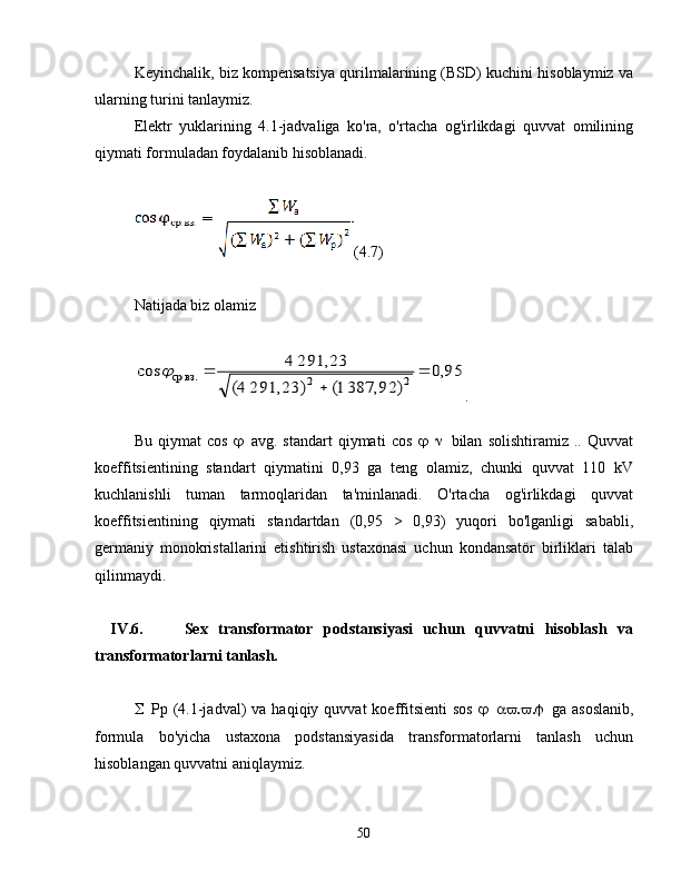 Keyinchalik, biz kompensatsiya qurilmalarining (BSD) kuchini hisoblaymiz va
ularning turini tanlaymiz.
Elektr   yuklarining   4.1-jadvaliga   ko'ra,   o'rtacha   og'irlikdagi   quvvat   omilining
qiymati formuladan foydalanib hisoblanadi.
(4.7)
Natijada biz olamiz95,0	
)	387,92 1(	291,23) 	(4	
291,23 4	cos	2	2	ср.вз.		
	
	
.
Bu   qiymat   cos    avg.   standart   qiymati   cos    bilan   solishtiramiz   ..   Quvvat
koeffitsientining   standart   qiymatini   0,93   ga   teng   olamiz,   chunki   quvvat   110   kV
kuchlanishli   tuman   tarmoqlaridan   ta'minlanadi.   O'rtacha   og'irlikdagi   quvvat
koeffitsientining   qiymati   standartdan   (0,95   >   0,93)   yuqori   bo'lganligi   sababli,
germaniy   monokristallarini   etishtirish   ustaxonasi   uchun   kondansatör   birliklari   talab
qilinmaydi.
IV.6.   Sex   transformator   podstansiyasi   uchun   quvvatni   hisoblash   va
transformatorlarni tanlash.
 Pp  (4.1-jadval)   va  haqiqiy  quvvat   koeffitsienti  sos    ga  asoslanib,
formula   bo'yicha   ustaxona   podstansiyasida   transformatorlarni   tanlash   uchun
hisoblangan quvvatni aniqlaymiz.
50 