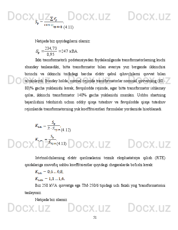 (4.11)
Natijada biz quyidagilarni olamiz:кВА.	247	
95,0
234,73	
p			S
Ikki transformatorli podstansiyadan foydalanilganda transformatorlarning kuchi
shunday   tanlanadiki,   bitta   transformator   bilan   avariya   yuz   berganda   ikkinchisi
birinchi   va   ikkinchi   toifadagi   barcha   elektr   qabul   qiluvchilarni   quvvat   bilan
ta'minlaydi.  Bunday holda, normal rejimda transformatorlar nominal quvvatning (60 -
80)% gacha yuklanishi  kerak, favqulodda rejimda, agar  bitta transformator  ishlamay
qolsa,   ikkinchi   transformator   140%   gacha   yuklanishi   mumkin.   Ushbu   shartning
bajarilishini   tekshirish   uchun   oddiy   qisqa   tutashuv   va   favqulodda   qisqa   tutashuv
rejimlarida transformatorning yuk koeffitsientlari formulalar yordamida hisoblanadi.
(4.12)
(4.13)
Iste'molchilarning   elektr   qurilmalarini   texnik   ekspluatatsiya   qilish   (RTE)
qoidalariga muvofiq ushbu koeffitsientlar quyidagi chegaralarda bo'lishi kerak:
Biz 250 kVA quvvatga ega TM-250/6 tipidagi uch fazali yog 'transformatorini
tanlaymiz.
Natijada biz olamiz
51 