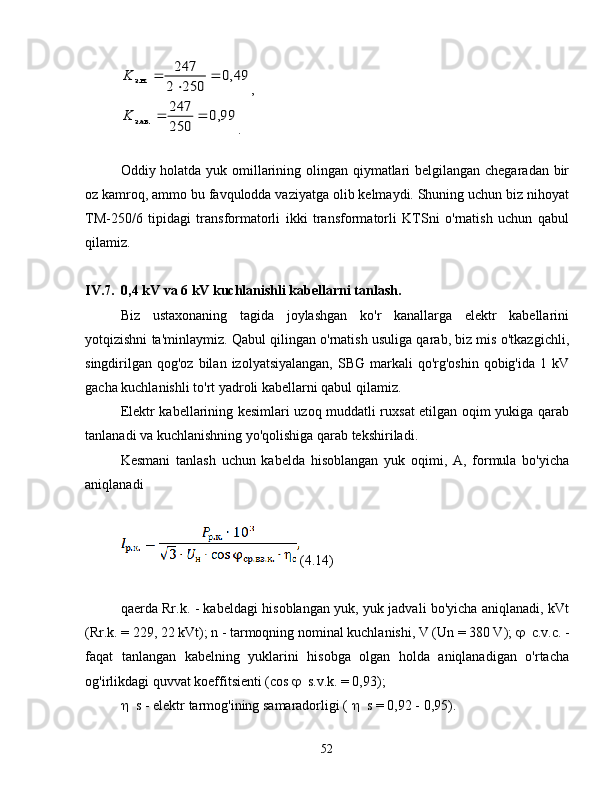 49,0	
250	2
247	
з.н.		
	
	K,	
99,0	
250
247	
з.ав.			K
.
Oddiy holatda yuk omillarining olingan qiymatlari belgilangan chegaradan bir
oz kamroq, ammo bu favqulodda vaziyatga olib kelmaydi. Shuning uchun biz nihoyat
TM-250/6   tipidagi   transformatorli   ikki   transformatorli   KTSni   o'rnatish   uchun   qabul
qilamiz.
IV.7. 0,4 kV va 6 kV kuchlanishli kabellarni tanlash.
Biz   ustaxonaning   tagida   joylashgan   ko'r   kanallarga   elektr   kabellarini
yotqizishni ta'minlaymiz. Qabul qilingan o'rnatish usuliga qarab, biz mis o'tkazgichli,
singdirilgan qog'oz  bilan  izolyatsiyalangan,  SBG  markali  qo'rg'oshin  qobig'ida  1 kV
gacha kuchlanishli to'rt yadroli kabellarni qabul qilamiz.
Elektr kabellarining kesimlari uzoq muddatli ruxsat etilgan oqim yukiga qarab
tanlanadi va kuchlanishning yo'qolishiga qarab tekshiriladi.
Kesmani   tanlash   uchun   kabelda   hisoblangan   yuk   oqimi,   A,   formula   bo'yicha
aniqlanadi
(4.14)
qaerda Rr.k. - kabeldagi hisoblangan yuk, yuk jadvali bo'yicha aniqlanadi, kVt
(Rr.k. = 229, 22 kVt); n - tarmoqning nominal kuchlanishi, V (Un = 380 V);   c.v.c. -
faqat   tanlangan   kabelning   yuklarini   hisobga   olgan   holda   aniqlanadigan   o'rtacha
og'irlikdagi quvvat koeffitsienti (cos   s.v.k. = 0,93);
 s - elektr tarmog'ining samaradorligi (   s = 0,92 - 0,95).
52 