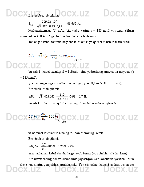 Biz hisob-kitob qilamizА.	403,662	
95,0	93,0	380	3	
10	229,22	3	
p.к.		
			
		I
Ma'lumotnomaga   [6]   ko'ra,   biz   yadro   kesimi   s   =   185   mm2   va   ruxsat   etilgan
oqim Iadd = 450 A bo'lgan to'rt yadroli kabelni tanlaymiz.
Tanlangan kabel formula bo'yicha kuchlanish yo'qolishi V uchun tekshiriladi
(4.15)
bu erda l - kabel uzunligi (l = 110 m); - simi yadrosining tasavvurlar maydoni (s
= 185 mm2);
 - misning o'ziga xos o'tkazuvchanligi (   = 58,1 m / (Ohm   mm2)).
Biz hisob-kitob qilamiz:	
.В	7,6	93,0	
1,	58	185	
110	662,	403	3	к.			
	
			U
Foizda kuchlanish yo'qolishi quyidagi formula bo'yicha aniqlanadi:
(4.16)
va nominal kuchlanish Unning 5% dan oshmasligi kerak.
Biz hisob-kitob qilamiz:	
%5	%	76,1	%	100	
380	
7,6	%к.					U
,
ya'ni tanlangan kabel standartlarga javob beradi (yo'qotishlar 5% dan kam).
Biz ustaxonaning pol va devorlarida joylashgan ko'r kanallarda yoritish uchun
elektr kabellarini yotqizishni ta'minlaymiz. Yoritish uchun kabelni tanlash uchun biz
53 