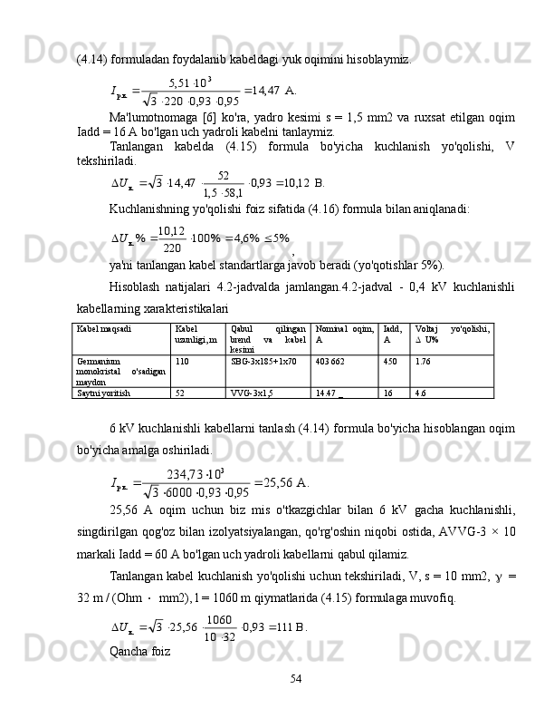 (4.14) formuladan foydalanib kabeldagi yuk oqimini hisoblaymiz.А.	47,	14	
95,0	93,0	220	3	
10	51,5	3	
p.к.		
			
		I
Ma'lumotnomaga   [6]   ko'ra,  yadro  kesimi  s   = 1,5  mm2  va  ruxsat   etilgan  oqim
Iadd = 16 A bo'lgan uch yadroli kabelni tanlaymiz.
Tanlangan   kabelda   (4.15)   formula   bo'yicha   kuchlanish   yo'qolishi,   V
tekshiriladi.	
.В	12,	10	93,0	
1,	58	5,1	
52	47,	14	3	к.			
	
			U
Kuchlanishning yo'qolishi foiz sifatida (4.16) formula bilan aniqlanadi:	
%5	%6,4	%	100	
220	
12,	10	%к.					U
,
ya'ni tanlangan kabel standartlarga javob beradi (yo'qotishlar 5%).
Hisoblash   natijalari   4.2-jadvalda   jamlangan.4.2-jadval   -   0,4   kV   kuchlanishli
kabellarning xarakteristikalari
Kabel maqsadi Kabel
uzunligi, m Qabul   qilingan
brend   va   kabel
kesimi Nominal   oqim,
A Iadd,
A Voltaj   yo'qolishi,
 U%
Germanium
monokristal   o'sadigan
maydon 110 SBG-3x185+1x70 403 662 450 1.76
Saytni yoritish 52 VVG-3x1,5 14.47  _ 16 4.6
6 kV kuchlanishli kabellarni tanlash (4.14) formula bo'yicha hisoblangan oqim
bo'yicha amalga oshiriladi.	
А.	56,	25	
95,0	93,0	6000	3	
10	73,	234	3	
p.к.		
			
		I
25,56   A   oqim   uchun   biz   mis   o'tkazgichlar   bilan   6   kV   gacha   kuchlanishli,
singdirilgan qog'oz bilan izolyatsiyalangan,  qo'rg'oshin niqobi  ostida, AVVG-3   × 10
markali  Iadd = 60 A bo'lgan uch yadroli kabellarni qabul qilamiz.
Tanlangan kabel kuchlanish yo'qolishi uchun tekshiriladi, V, s = 10 mm2,    =
32 m / (Ohm   mm2), l = 1060 m qiymatlarida (4.15) formulaga muvofiq.	
В.	111	93,0	
32	10
1060	56,	25	3	к.			
	
			U
Qancha foiz
54 