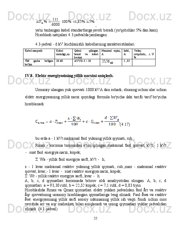 %5	%	85,1	%	100	
6000
111	%к.					U,
ya'ni tanlangan kabel standartlarga javob beradi (yo'qotishlar 5% dan kam).
Hisoblash natijalari 4.3-jadvalda jamlangan.
4.3-jadval - 6 kV kuchlanishli kabellarning xarakteristikalari
Kabel maqsadi Kabel
uzunligi, m Qabul   qilingan
brend   va   kabel
kesimi Nominal   oqim,
A Iadd,
A Voltaj
yo'qolishi,    U
%
TM   gacha   bo'lgan
bo'lim 10  60 AVVG-3  × 10	
56,	25
60 1  ,  85
IV.8. Elektr energiyasining yillik narxini aniqlash.
Umumiy ulangan yuk quvvati 1000 kVA dan oshadi, shuning uchun ular uchun
elektr energiyasining yillik narxi quyidagi  formula bo'yicha ikki  tarifli tarif  bo'yicha
hisoblanadi:
(4.17)
bu erda a - 1 kVt maksimal faol yukning yillik qiymati, rub.;
Rmax   -   korxona   tomonidan   e'lon   qilingan   maksimal   faol   quvvat,   kVt;-   1   kVt
 soat faol energiya narxi, kopek;
 Wa - yillik faol energiya sarfi, kVt   h;
s   -   1   kvar   maksimal   reaktiv   yukning   yillik   qiymati,   rub.;max   -   maksimal   reaktiv
quvvat, kvar;- 1 kvar   soat reaktiv energiya narxi, kopek;
 Wr - yillik reaktiv energiya sarfi, kvar   h.
A,   b,   c,   d   qiymatlari   korxonada   bitiruv   oldi   amaliyotidan   olingan.   A,   b,   c,   d
qiymatlari: a = 93,30 rubl, b = 22,32 kopek, c = 7,1 rubl, d = 0,83 tiyin.
Hisoblashda   Rmax   va   Qmax   qiymatlari   elektr   yuklari   jadvalidan   faol   årr   va   reaktiv
åqr quvvatining umumiy hisoblangan qiymatlariga teng olinadi. Faol åwa va reaktiv
åwr   energiyasining   yillik   sarfi   asosiy   uskunaning   yillik   ish   vaqti   fondi   uchun   mos
ravishda arr va aqr mahsuloti  bilan aniqlanadi va uning qiymatlari yuklar jadvalidan
olinadi. (4.1-jadval).
55 