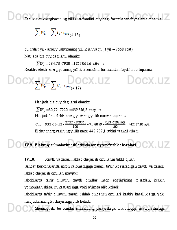 Faol elektr energiyasining yillik iste'molini quyidagi formuladan foydalanib topamiz:
(4.18)
bu erda t yil - asosiy uskunaning yillik ish vaqti ( t yil = 7668 soat).
Natijada biz quyidagilarni olamiz:ч.	кВт	061,6	8591	7920	234,73	а						W
Reaktiv elektr energiyasining yillik iste'molini formuladan foydalanib topamiz:
(4.19)
Natijada biz quyidagilarni olamiz:	
ч.	квар	856,8	639	7920	79,	80	р						W
Natijada biz elektr energiyasining yillik narxini topamiz:	
руб.0	442727,1	100	
8,	639856	83,0	79,	80	1,7	100
1859061	32,	22	73,	234	3,	93
э.год										С
Elektr energiyasining yillik narxi 442 727,1 rublni tashkil qiladi.
IV.9. Elektr qurilmalarini ishlatishda asosiy xavfsizlik choralari.
IV.10. Xavfli va zararli ishlab chiqarish omillarini tahlil qilish
Sanoat  korxonalarida inson  salomatligiga  zararli  ta'sir  ko'rsatadigan  xavfli  va  zararli
ishlab chiqarish omillari mavjud:
ishchilarga   ta'sir   qiluvchi   xavfli   omillar   inson   sog'lig'ining   to'satdan,   keskin
yomonlashishiga, shikastlanishga yoki o'limga olib keladi;
ishchilarga   ta'sir   qiluvchi   zararli   ishlab   chiqarish   omillari   kasbiy   kasalliklarga   yoki
mavjudlarining kuchayishiga olib keladi.
Shuningdek,   bu   omillar   ishlashning   pasayishiga,   charchoqqa,   asabiylashishga
56 