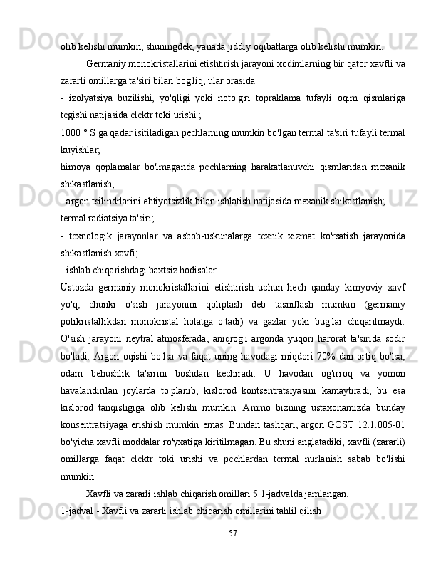 olib kelishi mumkin, shuningdek, yanada jiddiy oqibatlarga olib kelishi mumkin.
Germaniy monokristallarini etishtirish jarayoni xodimlarning bir qator xavfli va
zararli omillarga ta'siri bilan bog'liq, ular orasida:
-   izolyatsiya   buzilishi,   yo'qligi   yoki   noto'g'ri   topraklama   tufayli   oqim   qismlariga
tegishi natijasida elektr toki urishi ;
1000 ° S ga qadar isitiladigan pechlarning mumkin bo'lgan termal ta'siri tufayli termal
kuyishlar;
himoya   qoplamalar   bo'lmaganda   pechlarning   harakatlanuvchi   qismlaridan   mexanik
shikastlanish;
- argon tsilindrlarini ehtiyotsizlik bilan ishlatish natijasida mexanik shikastlanish;
termal radiatsiya ta'siri;
-   texnologik   jarayonlar   va   asbob-uskunalarga   texnik   xizmat   ko'rsatish   jarayonida
shikastlanish xavfi;
- ishlab chiqarishdagi baxtsiz hodisalar .
Ustozda   germaniy   monokristallarini   etishtirish   uchun   hech   qanday   kimyoviy   xavf
yo'q,   chunki   o'sish   jarayonini   qoliplash   deb   tasniflash   mumkin   (germaniy
polikristallikdan   monokristal   holatga   o'tadi)   va   gazlar   yoki   bug'lar   chiqarilmaydi.
O'sish   jarayoni   neytral   atmosferada,   aniqrog'i   argonda   yuqori   harorat   ta'sirida   sodir
bo'ladi.   Argon   oqishi   bo'lsa   va   faqat   uning   havodagi   miqdori   70%   dan   ortiq   bo'lsa,
odam   behushlik   ta'sirini   boshdan   kechiradi.   U   havodan   og'irroq   va   yomon
havalandırılan   joylarda   to'planib,   kislorod   kontsentratsiyasini   kamaytiradi,   bu   esa
kislorod   tanqisligiga   olib   kelishi   mumkin.   Ammo   bizning   ustaxonamizda   bunday
konsentratsiyaga   erishish   mumkin   emas.   Bundan   tashqari,   argon   GOST   12.1.005-01
bo'yicha xavfli moddalar ro'yxatiga kiritilmagan. Bu shuni anglatadiki, xavfli (zararli)
omillarga   faqat   elektr   toki   urishi   va   pechlardan   termal   nurlanish   sabab   bo'lishi
mumkin.
Xavfli va zararli ishlab chiqarish omillari 5.1-jadvalda jamlangan.
1-jadval - Xavfli va zararli ishlab chiqarish omillarini tahlil qilish
57 