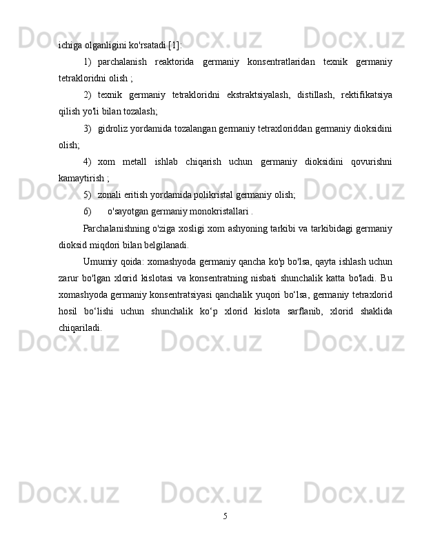 ichiga olganligini ko'rsatadi [1]:
1)  parchalanish   reaktorida   germaniy   konsentratlaridan   texnik   germaniy
tetrakloridni olish ;
2)  texnik   germaniy   tetrakloridni   ekstraktsiyalash,   distillash,   rektifikatsiya
qilish yo'li bilan tozalash;
3)  gidroliz yordamida tozalangan germaniy tetraxloriddan germaniy dioksidini
olish;
4)  xom   metall   ishlab   chiqarish   uchun   germaniy   dioksidini   qovurishni
kamaytirish ;
5)  zonali eritish yordamida polikristal germaniy olish;
6)  o'sayotgan germaniy monokristallari .
Parchalanishning o'ziga xosligi xom ashyoning tarkibi va tarkibidagi germaniy
dioksid miqdori bilan belgilanadi.
Umumiy qoida: xomashyoda germaniy qancha ko'p bo'lsa, qayta ishlash uchun
zarur   bo'lgan   xlorid   kislotasi   va   konsentratning   nisbati   shunchalik   katta   bo'ladi.   Bu
xomashyoda germaniy konsentratsiyasi qanchalik yuqori bo‘lsa, germaniy tetraxlorid
hosil   bo‘lishi   uchun   shunchalik   ko‘p   xlorid   kislota   sarflanib,   xlorid   shaklida
chiqariladi.
5 