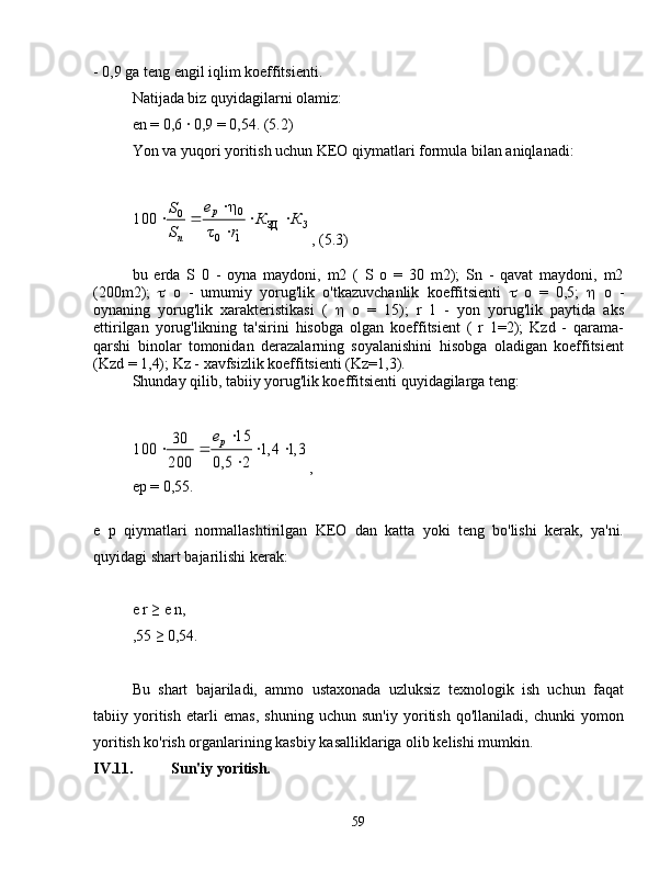 - 0,9 ga teng engil iqlim koeffitsienti.
Natijada biz quyidagilarni olamiz:
en = 0,6 ∙ 0,9 = 0,54. (5.2)
Yon va yuqori yoritish uchun KEO qiymatlari formula bilan aniqlanadi:	
З	
p	
n
КК
re
S S


	
ЗД	
1	0	
0	0
τ η
100
, (5.3)
bu   erda   S   0   -   oyna   maydoni,   m2   (   S   o   =   30   m2);   Sn   -   qavat   maydoni,   m2
(200m2);    o   -   umumiy   yorug'lik   o'tkazuvchanlik   koeffitsienti    o   =   0,5;    o   -
oynaning   yorug'lik   xarakteristikasi   (    o   =   15);   r   1   -   yon   yorug'lik   paytida   aks
ettirilgan   yorug'likning   ta'sirini   hisobga   olgan   koeffitsient   (   r   1=2);   Kzd   -   qarama-
qarshi   binolar   tomonidan   derazalarning   soyalanishini   hisobga   oladigan   koeffitsient
(Kzd = 1,4); Kz - xavfsizlik koeffitsienti (Kz=1,3).
Shunday qilib, tabiiy yorug'lik koeffitsienti quyidagilarga teng:	
3,1	1,4	
2	5,0	
15	
200
30	100			

	
		pe
,
ep = 0,55.
e   p   qiymatlari   normallashtirilgan   KEO   dan   katta   yoki   teng   bo'lishi   kerak,   ya'ni.
quyidagi shart bajarilishi kerak:
e r ≥ e n,
,55 ≥ 0,54.
Bu   shart   bajariladi,   ammo   ustaxonada   uzluksiz   texnologik   ish   uchun   faqat
tabiiy   yoritish   etarli   emas,   shuning   uchun   sun'iy   yoritish   qo'llaniladi,   chunki   yomon
yoritish ko'rish organlarining kasbiy kasalliklariga olib kelishi mumkin.
IV.11. Sun'iy yoritish.
59 