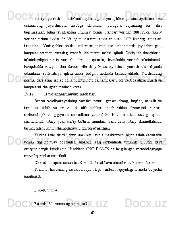 Sun'iy   yoritish   -   iste'mol   qilinadigan   yorug'likning   xususiyatlarini   va
uskunaning   joylashishini   hisobga   olmasdan,   yorug'lik   oqimining   bir   tekis
taqsimlanishi   bilan   tavsiflangan   umumiy   forma.   Standart   yoritish   200   lyuks.   Sun'iy
yoritish   uchun   ikkita   36   Vt   lyuminestsent   lampalar   bilan   LSP   Iceberg   lampalari
ishlatiladi.   Yoritgichlar   poldan   etti   metr   balandlikda   uch   qatorda   joylashtirilgan,
lampalar qatorlari orasidagi  masofa ikki metrni tashkil qiladi. Oddiy ish sharoitlarini
ta'minlaydigan   sun'iy   yoritish   bilan   bir   qatorda,   favqulodda   yoritish   ta'minlanadi.
Favqulodda   vaziyat   ishni   davom   ettirish   yoki   asosiy   ishchi   yoritish   o'chirilganda
odamlarni   evakuatsiya   qilish   zarur   bo'lgan   hollarda   tashkil   etiladi.   Yoritishning
normal darajasini saqlab qolish uchun noto'g'ri lampalarni o'z vaqtida almashtirish va
lampalarni changdan tozalash kerak.
IV.12. Havo almashinuvini hisoblash.
Sanoat   ventilyatsiyasining   vazifasi   zararli   gazlar,   chang,   bug'lar,   namlik   va
issiqlikni   sifatli   va   o'z   vaqtida   olib   tashlash   orqali   ishlab   chiqarishda   normal
meteorologik   va   gigiyenik   sharoitlarni   yaratishdir.   Havo   harakati   usuliga   qarab,
shamollatish   tabiiy   yoki   sun'iy   bo'lishi   mumkin.   Seminarda   tabiiy   shamollatishni
tashkil qilish uchun shamollatuvchi chiroq o'rnatilgan.
Yilning   issiq   davri   uchun   umumiy   havo   almashinuvini   hisoblashda   (aeratsiya
uchun   eng   noqulay   bo'lganligi   sababli)   issiq   do'konlarda   ustunlik   qiluvchi   xavf
ortiqcha   sezgir   issiqlikdir.   Hisoblash   SNiP   P-33-75   da   belgilangan   metodologiyaga
muvofiq amalga oshiriladi.
O'stirish bosqichi uchun biz K = 4,2 l / soat havo almashinuv kursini olamiz.
Ta'minot   havosining   kerakli   miqdori   Lpr   ,   m3/soat   quyidagi   formula   bo'yicha
aniqlanadi:
L pr=K V (5.4)
Bu erda: V - xonaning hajmi, m3.
60 