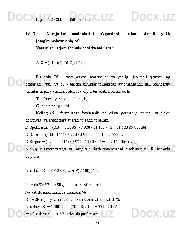 L pr = 4,2 ∙ 800 = 3360 m3 / soat.
IV.13. Xarajatlar   moddalarini   o'zgartirish   uchun   shartli   yillik
jamg'armalarni aniqlash.
Xarajatlarni tejash formula bo'yicha aniqlanadi
 C = (q1 - q2) Td C, (6.1)
Bu   erda   DS   -   xom   ashyo,   materiallar   va   yoqilg'i   iste'moli   qiymatining
o'zgarishi,   rubl,   va   q2   -   barcha   birliklar   tomonidan   avtomatlashtirilgan   boshqaruv
tizimlarini joriy etishdan oldin va keyin bir soatlik resurs sarfi;
Td - haqiqiy ish vaqti fondi, h;
C - resursning narxi.
Keling,   (6.1)   formuladan   foydalanib,   polikristal   germaniy   iste'moli   va   elektr
energiyasi va argon xarajatlarini tejashni topamiz.
D  Spol.herm. = (2,04 - 2,0196) 	
∙ 7 920 	∙ 11 100 	∙ 12 = 21 520 857,6 rubl;
D  Sal.en. = (130 - 145) 	
∙ 7,920 	∙ 0,92 	∙ 12 = - 1,311,552 rubl;
D  Sargon = (1900 - 1916) 	
∙ 7 920 	∙ 12,60 	∙ 12 = - 19 160 064 rubl;
 amortizatsiya   va   joriy   ta'mirlash   xarajatlarini   hisoblaymiz   .   R.   formula
bo'yicha
 uchun. R. = KASR 	
∙ (Na + P) / 100, (6.2)
bu erda KASR - ASRga kapital qo'yilma, rub;
Na - ASR amortizatsiya normasi, %;
R - ASRni joriy ta'mirlash va texnik xizmat ko'rsatish,%.
 uchun. R. = 1 200 000 	
∙ (20 + 8) / 100 = 336 000 rub.
Hisoblash natijalari 6.3-jadvalda jamlangan.
61 