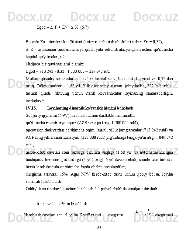 Egod =   P ± EN ∙   K, (6.7)
Bu erda En - standart koeffitsient (avtomatlashtirish ob'ektlari uchun En = 0,32);
 K - ustaxonani modernizatsiya qilish yoki rekonstruksiya qilish uchun qo'shimcha
kapital qo'yilmalar, rub.
Natijada biz quyidagilarni olamiz:
Egod = 713 242 - 0,32 	
∙ 1 200 000 = 329 242 rubl.
Mutlaq iqtisodiy samaradorlik 0,594 ni tashkil etadi, bu standart qiymatdan 0,32 dan
ortiq. To'lov muddati - 1,68 yil. Yillik iqtisodiy samara ijobiy bo'lib, 329 242 rublni
tashkil   qiladi.   Shuning   uchun   statik   ko'rsatkichlar   loyihaning   samaradorligini
tasdiqlaydi.
IV.15. Loyihaning dinamik ko'rsatkichlarini baholash.
Sof joriy qiymatni (NPV) hisoblash uchun dastlabki ma'lumotlar:
qo'shimcha investitsiya oqimi (ASR narxiga teng, 1 200 000 rubl);
operatsion faoliyatdan qo'shimcha oqim (shartli yillik jamg'armalar (713 242 rubl) va
ACP ning yillik amortizatsiyasi (336 000 rubl) yig'indisiga teng), ya'ni atigi 1 049 242
rubl;
hisob-kitob   davrlari   soni   (amalga   oshirish   vaqtiga   (1,68   yil)   va   avtomatlashtirilgan
boshqaruv tizimining ishlashiga (5 yil) teng), 5 yil davom etadi, chunki ular birinchi
hisob-kitob davrida qo'shimcha foyda olishni boshlaydilar;
chegirma   stavkasi   15%.   Agar   NPV   hisob-kitob   davri   uchun   ijobiy   bo'lsa,   loyiha
samarali hisoblanadi.
Oddiylik va ravshanlik uchun hisoblash 6.4-jadval shaklida amalga oshiriladi.
6.4-jadval - NPV ni hisoblash
Hisoblash davrlari soni tI, yillar  Koeffitsienti.   chegirma   ,   It
)15,01( 1
К
1

chegirmali
63 