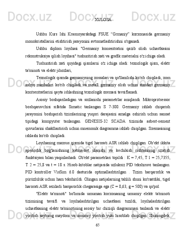 XULOSA
Ushbu   Kurs   I s h i   Krasnoyarskdagi   FSUE   “Grmaniy”   korxonasida   germaniy
monokristallarini etishtirish jarayonini avtomatlashtirishni o'rganadi.
Ushbu   diplom   loyihasi   "Germaniy   konsentratini   qazib   olish   uchastkasini
rekonstruksiya qilish loyihasi" tushuntirish xati va grafik materialni o'z ichiga oladi.
Tushuntirish   xati   quyidagi   qismlarni   o'z   ichiga   oladi:   texnologik   qism,   elektr
ta'minoti va elektr jihozlari,
Texnologik   qismda   germaniyning   xossalari   va   qo ' llanilishi   ko ' rib   chiqiladi ,  xom
ashyo   manbalari   ko ' rib   chiqiladi   va   metall   germaniy   olish   uchun   standart   germaniy
kontsentratlarini   qayta   ishlashning   texnologik   sxemasi   tavsiflanadi .
Asosiy   boshqariladigan   va   sozlanishi   parametrlar   aniqlandi.   Mikroprotsessor
boshqaruvchisi   sifatida   Simatic   tanlangan   S   7-300.   Germaniy   ishlab   chiqarish
jarayonini   boshqarish   tizimlarining   yuqori   darajasini   amalga   oshirish   uchun   sanoat
tipidagi   kompyuter   tanlangan.   GENESIS-32   SCADA   tizimida   asbest-sement
quvurlarini shakllantirish uchun mnemonik diagramma ishlab chiqilgan. Sxemasining
ishlashi ko'rib chiqiladi.
Loyihaning  maxsus  qismida  tigel   harorati   ASR  ishlab  chiqilgan.  Ob'ekt   ikkita
aperiodik   bog'lanishning   ketma-ket   ulanishi   va   kechikish   rishtasining   uzatish
funktsiyasi bilan yaqinlashadi. Ob'ekt parametrlari topildi : K = 7,45, T 1 = 25,7355,
T  2  =  25,8  va   t   =  18  s.  Hisob-kitoblar   natijasida  uzluksiz  PID  tekshiruvi   tanlangan.
PID   kontroller   VisSim   6.0   dasturida   optimallashtirilgan   .   Tizim   barqarorlik   va
pürüzlülük uchun ham tekshirildi. Olingan natijalarning tahlili shuni ko'rsatdiki, tigel
harorati ASR sezilarli barqarorlik chegarasiga ega (C = 0,63;  g = 500)  va qo'pol.
"Elektr   ta'minoti"   bo'limida   umuman   korxonaning   umumiy   elektr   ta'minoti
tizimining   tavsifi   va   loyihalashtirilgan   uchastkasi   tuzildi,   loyihalashtirilgan
uchastkaning   elektr   ta'minotining   asosiy   bir   chiziqli   diagrammasi   tanlandi   va   elektr
yoritish  saytning maydoni  va umumiy yoritish  yuki  hisoblab chiqilgan. Shuningdek,
65 