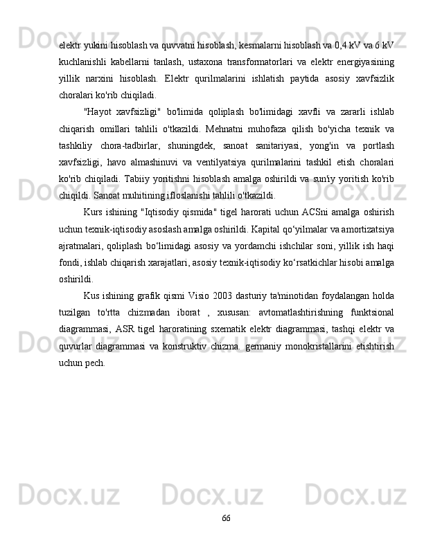 elektr yukini hisoblash va quvvatni hisoblash, kesmalarni hisoblash va 0,4 kV va 6 kV
kuchlanishli   kabellarni   tanlash,   ustaxona   transformatorlari   va   elektr   energiyasining
yillik   narxini   hisoblash.   Elektr   qurilmalarini   ishlatish   paytida   asosiy   xavfsizlik
choralari ko'rib chiqiladi.
"Hayot   xavfsizligi"   bo'limida   qoliplash   bo'limidagi   xavfli   va   zararli   ishlab
chiqarish   omillari   tahlili   o'tkazildi.   Mehnatni   muhofaza   qilish   bo'yicha   texnik   va
tashkiliy   chora-tadbirlar,   shuningdek,   sanoat   sanitariyasi,   yong'in   va   portlash
xavfsizligi,   havo   almashinuvi   va   ventilyatsiya   qurilmalarini   tashkil   etish   choralari
ko'rib chiqiladi. Tabiiy yoritishni  hisoblash amalga oshirildi va sun'iy yoritish ko'rib
chiqildi. Sanoat muhitining ifloslanishi tahlili o'tkazildi.
Kurs   ishining   "Iqtisodiy   qismida"   tigel   harorati   uchun   ACSni   amalga   oshirish
uchun texnik-iqtisodiy asoslash amalga oshirildi. Kapital qo‘yilmalar va amortizatsiya
ajratmalari,   qoliplash   bo‘limidagi   asosiy   va   yordamchi   ishchilar   soni,   yillik   ish   haqi
fondi, ishlab chiqarish xarajatlari, asosiy texnik-iqtisodiy ko‘rsatkichlar hisobi amalga
oshirildi.
Kus ishining grafik qismi  Visio 2003 dasturiy ta'minotidan foydalangan holda
tuzilgan   to'rtta   chizmadan   iborat   ,   xususan:   avtomatlashtirishning   funktsional
diagrammasi,   ASR   tigel   haroratining   sxematik   elektr   diagrammasi,   tashqi   elektr   va
quvurlar   diagrammasi   va   konstruktiv   chizma.   germaniy   monokristallarini   etishtirish
uchun pech.
66 