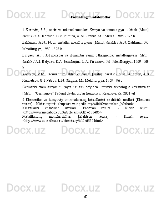 Foydalangan adabiyotlar
1   Korovin,   S.S.,   nodir   va   mikroelementlar.   Kimyo   va   texnologiya.   1-kitob   [Matn]:
darslik / S.S. Korovin, G.V. Zimina, A.M. Reznik. M .: Missis, 1996 - 376 b.
Zelikman, A.N.,  Nodir  metallar  metallurgiyasi  [Matn]:  darslik  /  A.N. Zalikman. M.:
Metallurgiya, 1980 - 328 b.
Belyaev,   A.I.,   Sof   metallar   va   elementar   yarim   o'tkazgichlar   metallurgiyasi   [Matn]:
darslik / A.I. Belyaev, E.A. Jemchujina, L.A. Firsanova. M.: Metallurgiya, 1969 - 504
b.
Andreev,   V.M.,   Germanium   ishlab   chiqarish   [Matn]:   darslik   /   V.M.   Andreev,   A.S.
Kuznetsov, G.I. Petrov, L.N. Shigina. M.: Metallurgiya, 1969 - 96 b.
Germaniy   xom   ashyosini   qayta   ishlash   bo'yicha   umumiy   texnologik   ko'rsatmalar
[Matn]: "Germaniya" Federal davlat unitar korxonasi. Krasnoyarsk, 2001 yil
6   Elementlar   va   kimyoviy   birikmalarning   kristallarini   etishtirish   usullari   [Elektron
resurs]. - Kirish rejimi: <http://ru.wikipedia.org/wiki/Czochralski_Method>
Kristallarni   etishtirish   usullari   [Elektron   resurs].   -   Kirish   rejimi:
<http://www.megabook.ru/Article.asp?AID=651485>
Metalllarning   monokristallari   [Elektron   resurs].   -   Kirish   rejimi:
<http://www.abcreferats.ru/chemistry/table6352.html>
67 